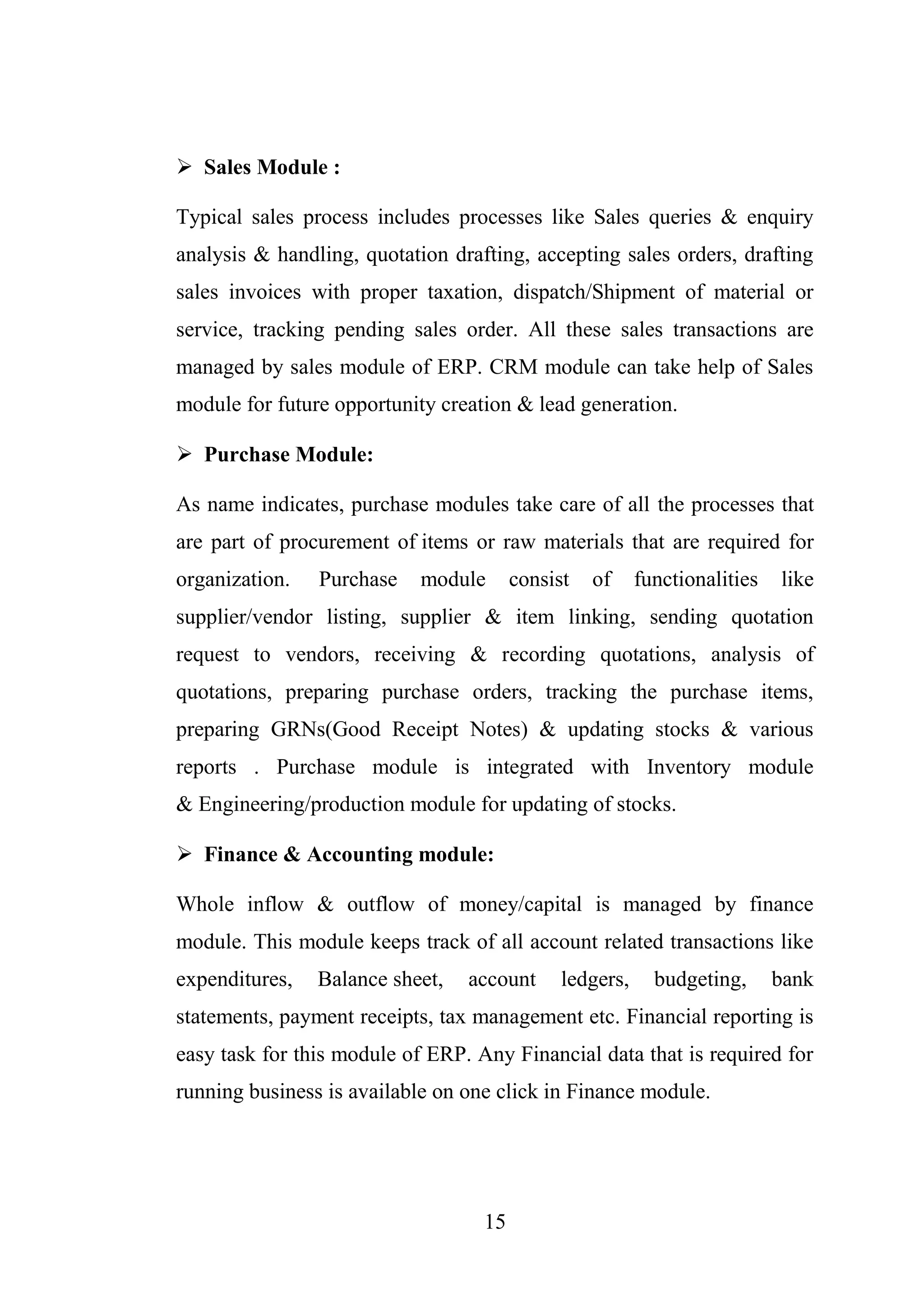 15
 Sales Module :
Typical sales process includes processes like Sales queries & enquiry
analysis & handling, quotation drafting, accepting sales orders, drafting
sales invoices with proper taxation, dispatch/Shipment of material or
service, tracking pending sales order. All these sales transactions are
managed by sales module of ERP. CRM module can take help of Sales
module for future opportunity creation & lead generation.
 Purchase Module:
As name indicates, purchase modules take care of all the processes that
are part of procurement of items or raw materials that are required for
organization. Purchase module consist of functionalities like
supplier/vendor listing, supplier & item linking, sending quotation
request to vendors, receiving & recording quotations, analysis of
quotations, preparing purchase orders, tracking the purchase items,
preparing GRNs(Good Receipt Notes) & updating stocks & various
reports . Purchase module is integrated with Inventory module
& Engineering/production module for updating of stocks.
 Finance & Accounting module:
Whole inflow & outflow of money/capital is managed by finance
module. This module keeps track of all account related transactions like
expenditures, Balance sheet, account ledgers, budgeting, bank
statements, payment receipts, tax management etc. Financial reporting is
easy task for this module of ERP. Any Financial data that is required for
running business is available on one click in Finance module.
 