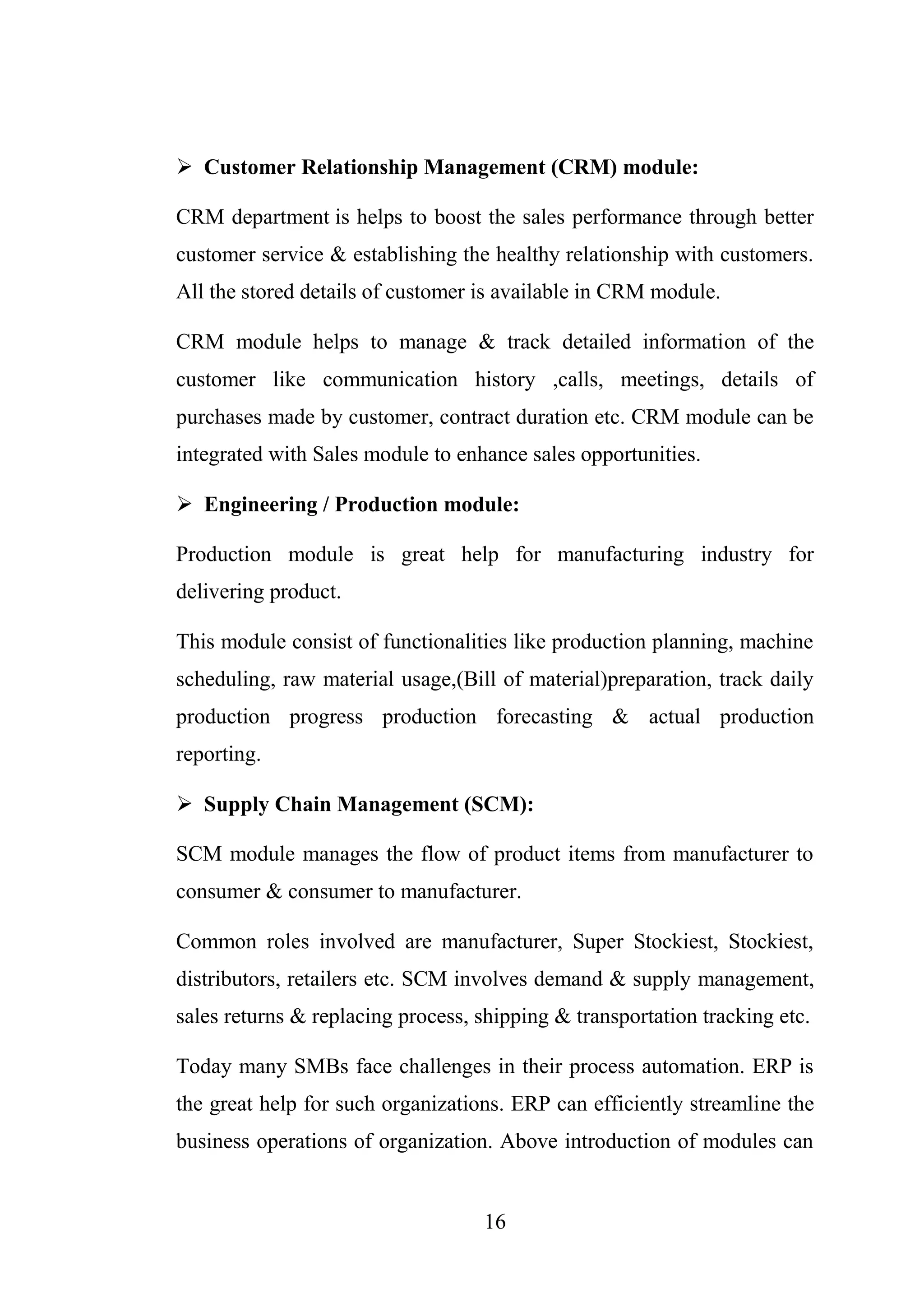 16
 Customer Relationship Management (CRM) module:
CRM department is helps to boost the sales performance through better
customer service & establishing the healthy relationship with customers.
All the stored details of customer is available in CRM module.
CRM module helps to manage & track detailed information of the
customer like communication history ,calls, meetings, details of
purchases made by customer, contract duration etc. CRM module can be
integrated with Sales module to enhance sales opportunities.
 Engineering / Production module:
Production module is great help for manufacturing industry for
delivering product.
This module consist of functionalities like production planning, machine
scheduling, raw material usage,(Bill of material)preparation, track daily
production progress production forecasting & actual production
reporting.
 Supply Chain Management (SCM):
SCM module manages the flow of product items from manufacturer to
consumer & consumer to manufacturer.
Common roles involved are manufacturer, Super Stockiest, Stockiest,
distributors, retailers etc. SCM involves demand & supply management,
sales returns & replacing process, shipping & transportation tracking etc.
Today many SMBs face challenges in their process automation. ERP is
the great help for such organizations. ERP can efficiently streamline the
business operations of organization. Above introduction of modules can
 