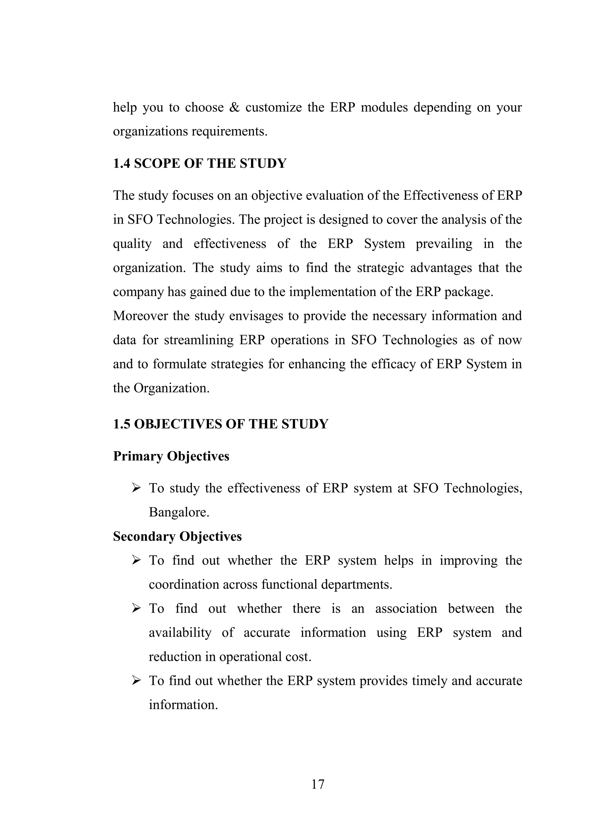 17
help you to choose & customize the ERP modules depending on your
organizations requirements.
1.4 SCOPE OF THE STUDY
The study focuses on an objective evaluation of the Effectiveness of ERP
in SFO Technologies. The project is designed to cover the analysis of the
quality and effectiveness of the ERP System prevailing in the
organization. The study aims to find the strategic advantages that the
company has gained due to the implementation of the ERP package.
Moreover the study envisages to provide the necessary information and
data for streamlining ERP operations in SFO Technologies as of now
and to formulate strategies for enhancing the efficacy of ERP System in
the Organization.
1.5 OBJECTIVES OF THE STUDY
Primary Objectives
 To study the effectiveness of ERP system at SFO Technologies,
Bangalore.
Secondary Objectives
 To find out whether the ERP system helps in improving the
coordination across functional departments.
 To find out whether there is an association between the
availability of accurate information using ERP system and
reduction in operational cost.
 To find out whether the ERP system provides timely and accurate
information.
 