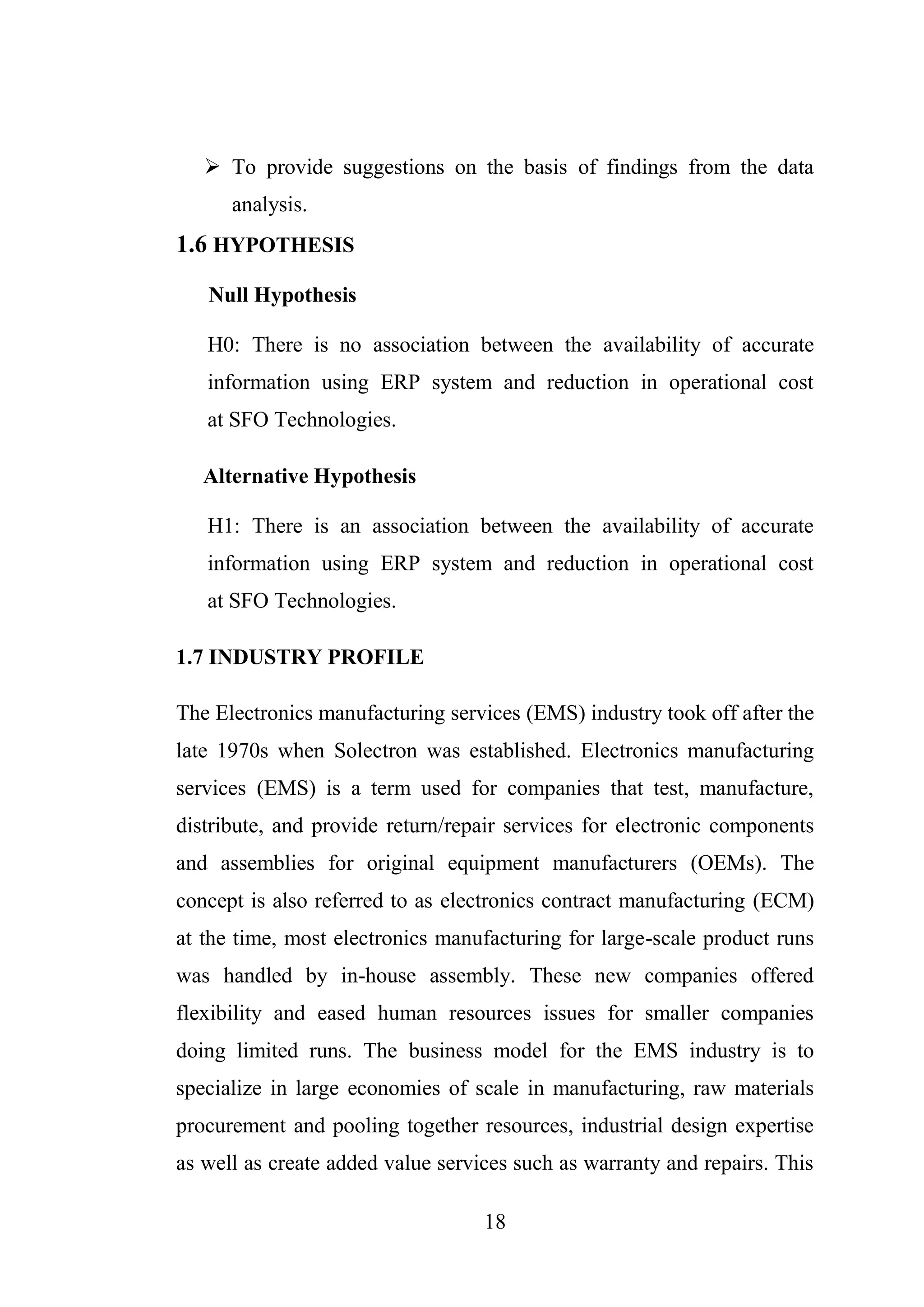 18
 To provide suggestions on the basis of findings from the data
analysis.
1.6 HYPOTHESIS
Null Hypothesis
H0: There is no association between the availability of accurate
information using ERP system and reduction in operational cost
at SFO Technologies.
Alternative Hypothesis
H1: There is an association between the availability of accurate
information using ERP system and reduction in operational cost
at SFO Technologies.
1.7 INDUSTRY PROFILE
The Electronics manufacturing services (EMS) industry took off after the
late 1970s when Solectron was established. Electronics manufacturing
services (EMS) is a term used for companies that test, manufacture,
distribute, and provide return/repair services for electronic components
and assemblies for original equipment manufacturers (OEMs). The
concept is also referred to as electronics contract manufacturing (ECM)
at the time, most electronics manufacturing for large-scale product runs
was handled by in-house assembly. These new companies offered
flexibility and eased human resources issues for smaller companies
doing limited runs. The business model for the EMS industry is to
specialize in large economies of scale in manufacturing, raw materials
procurement and pooling together resources, industrial design expertise
as well as create added value services such as warranty and repairs. This
 