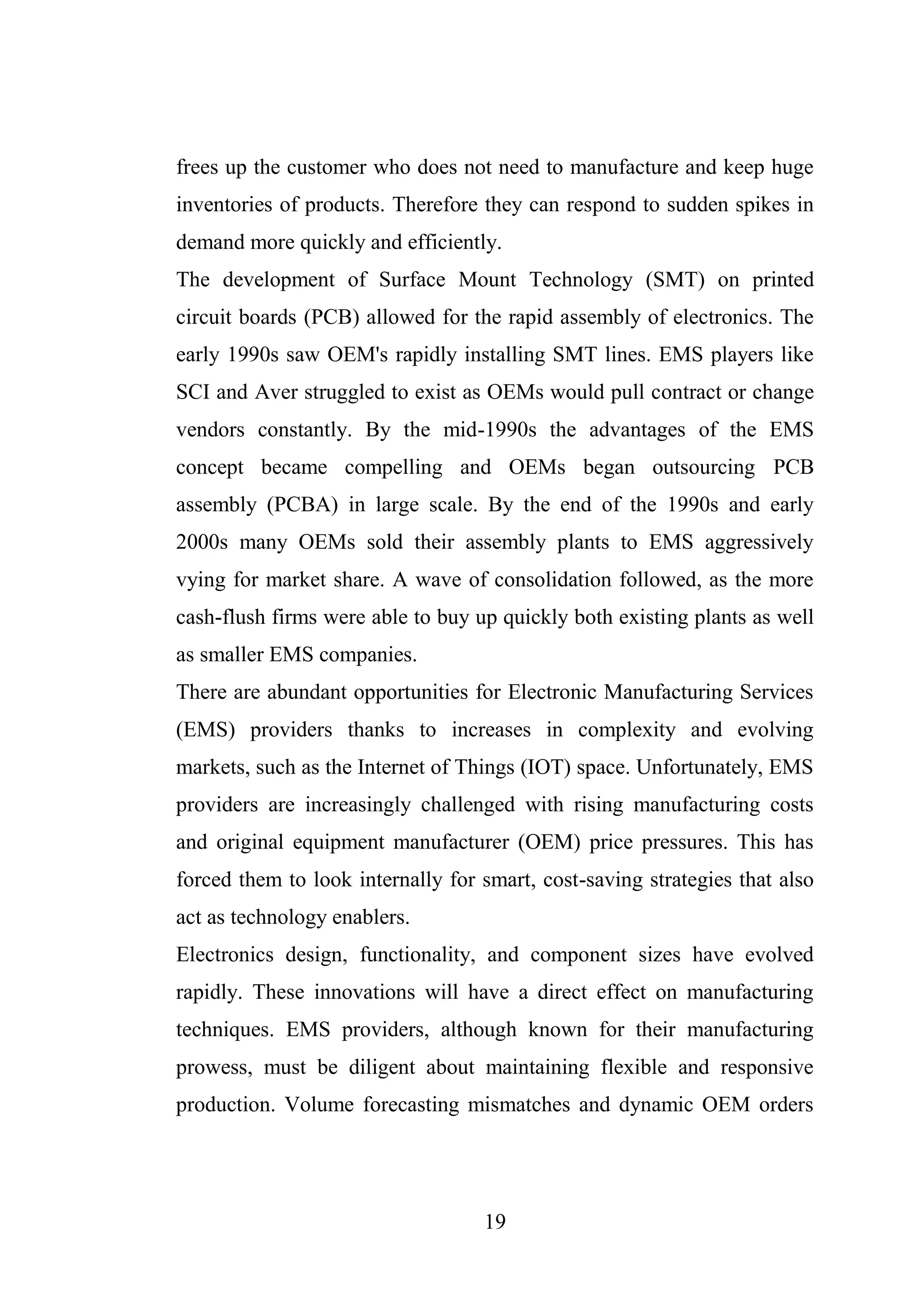 19
frees up the customer who does not need to manufacture and keep huge
inventories of products. Therefore they can respond to sudden spikes in
demand more quickly and efficiently.
The development of Surface Mount Technology (SMT) on printed
circuit boards (PCB) allowed for the rapid assembly of electronics. The
early 1990s saw OEM's rapidly installing SMT lines. EMS players like
SCI and Aver struggled to exist as OEMs would pull contract or change
vendors constantly. By the mid-1990s the advantages of the EMS
concept became compelling and OEMs began outsourcing PCB
assembly (PCBA) in large scale. By the end of the 1990s and early
2000s many OEMs sold their assembly plants to EMS aggressively
vying for market share. A wave of consolidation followed, as the more
cash-flush firms were able to buy up quickly both existing plants as well
as smaller EMS companies.
There are abundant opportunities for Electronic Manufacturing Services
(EMS) providers thanks to increases in complexity and evolving
markets, such as the Internet of Things (IOT) space. Unfortunately, EMS
providers are increasingly challenged with rising manufacturing costs
and original equipment manufacturer (OEM) price pressures. This has
forced them to look internally for smart, cost-saving strategies that also
act as technology enablers.
Electronics design, functionality, and component sizes have evolved
rapidly. These innovations will have a direct effect on manufacturing
techniques. EMS providers, although known for their manufacturing
prowess, must be diligent about maintaining flexible and responsive
production. Volume forecasting mismatches and dynamic OEM orders
 