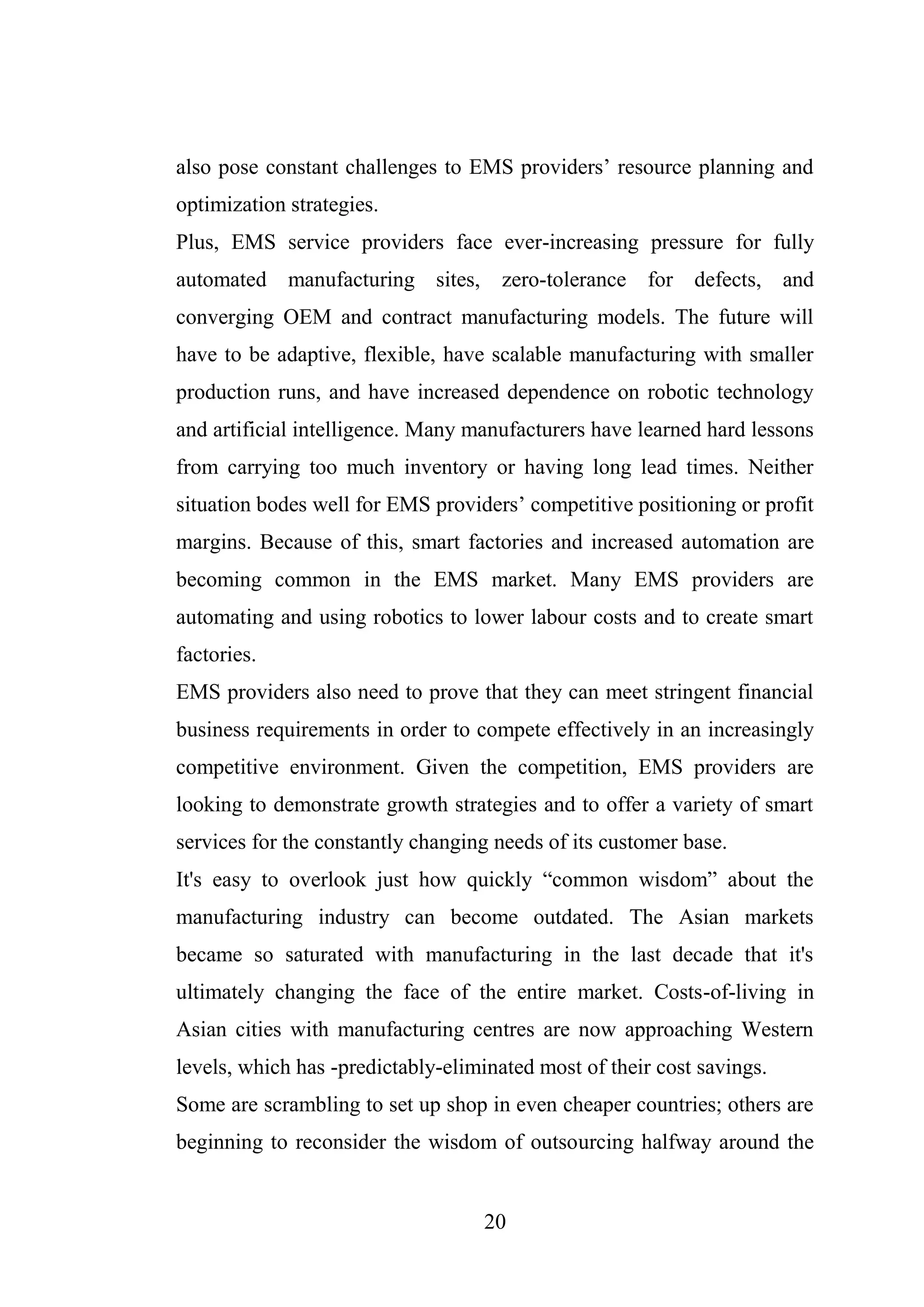 20
also pose constant challenges to EMS providers’ resource planning and
optimization strategies.
Plus, EMS service providers face ever-increasing pressure for fully
automated manufacturing sites, zero-tolerance for defects, and
converging OEM and contract manufacturing models. The future will
have to be adaptive, flexible, have scalable manufacturing with smaller
production runs, and have increased dependence on robotic technology
and artificial intelligence. Many manufacturers have learned hard lessons
from carrying too much inventory or having long lead times. Neither
situation bodes well for EMS providers’ competitive positioning or profit
margins. Because of this, smart factories and increased automation are
becoming common in the EMS market. Many EMS providers are
automating and using robotics to lower labour costs and to create smart
factories.
EMS providers also need to prove that they can meet stringent financial
business requirements in order to compete effectively in an increasingly
competitive environment. Given the competition, EMS providers are
looking to demonstrate growth strategies and to offer a variety of smart
services for the constantly changing needs of its customer base.
It's easy to overlook just how quickly “common wisdom” about the
manufacturing industry can become outdated. The Asian markets
became so saturated with manufacturing in the last decade that it's
ultimately changing the face of the entire market. Costs-of-living in
Asian cities with manufacturing centres are now approaching Western
levels, which has -predictably-eliminated most of their cost savings.
Some are scrambling to set up shop in even cheaper countries; others are
beginning to reconsider the wisdom of outsourcing halfway around the
 