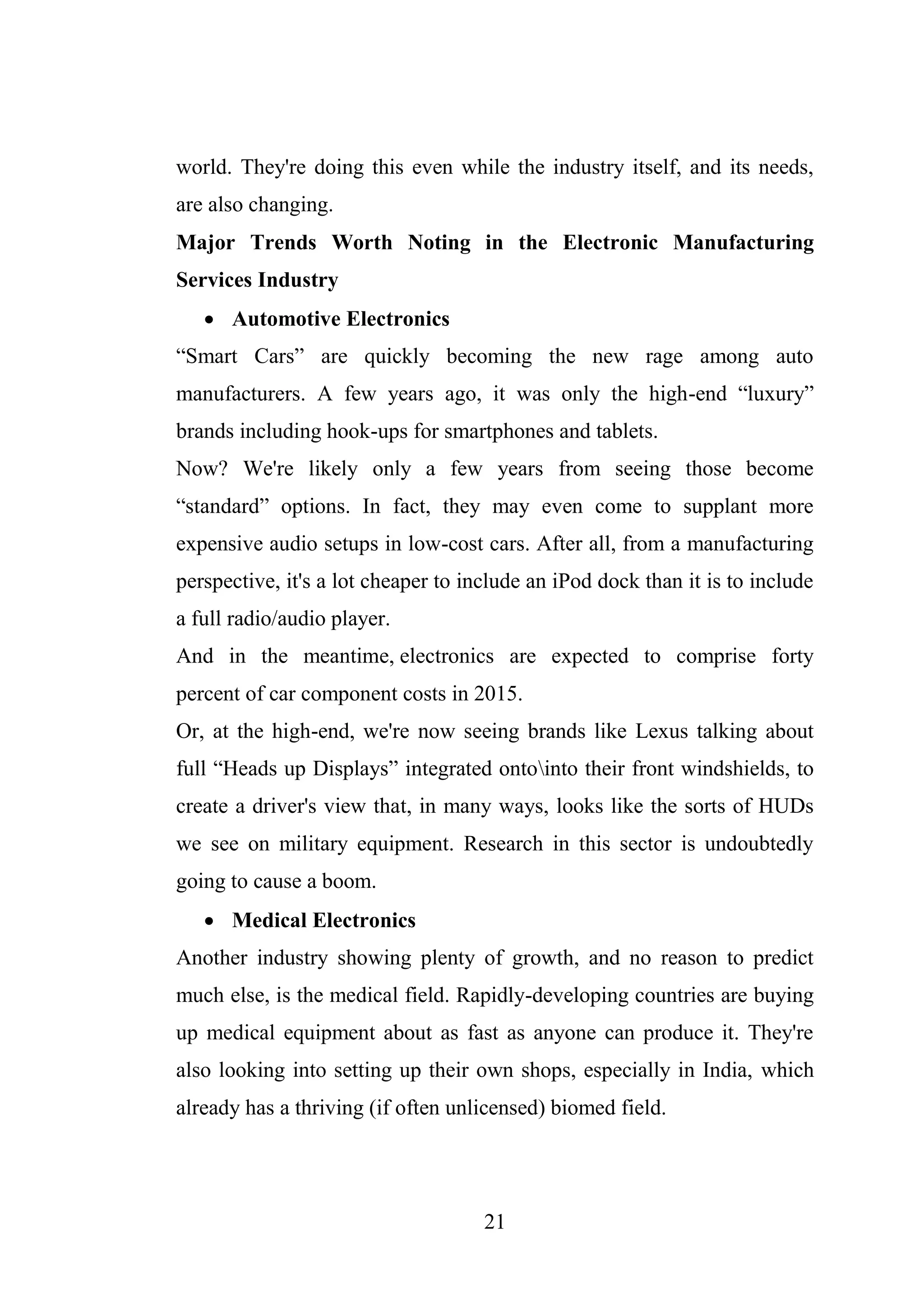 21
world. They're doing this even while the industry itself, and its needs,
are also changing.
Major Trends Worth Noting in the Electronic Manufacturing
Services Industry
 Automotive Electronics
“Smart Cars” are quickly becoming the new rage among auto
manufacturers. A few years ago, it was only the high-end “luxury”
brands including hook-ups for smartphones and tablets.
Now? We're likely only a few years from seeing those become
“standard” options. In fact, they may even come to supplant more
expensive audio setups in low-cost cars. After all, from a manufacturing
perspective, it's a lot cheaper to include an iPod dock than it is to include
a full radio/audio player.
And in the meantime, electronics are expected to comprise forty
percent of car component costs in 2015.
Or, at the high-end, we're now seeing brands like Lexus talking about
full “Heads up Displays” integrated ontointo their front windshields, to
create a driver's view that, in many ways, looks like the sorts of HUDs
we see on military equipment. Research in this sector is undoubtedly
going to cause a boom.
 Medical Electronics
Another industry showing plenty of growth, and no reason to predict
much else, is the medical field. Rapidly-developing countries are buying
up medical equipment about as fast as anyone can produce it. They're
also looking into setting up their own shops, especially in India, which
already has a thriving (if often unlicensed) biomed field.
 
