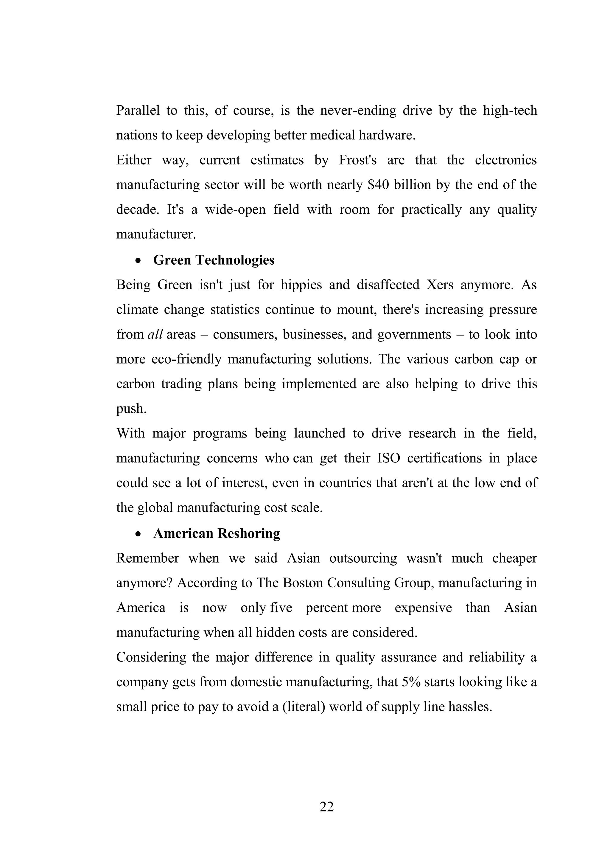 22
Parallel to this, of course, is the never-ending drive by the high-tech
nations to keep developing better medical hardware.
Either way, current estimates by Frost's are that the electronics
manufacturing sector will be worth nearly $40 billion by the end of the
decade. It's a wide-open field with room for practically any quality
manufacturer.
 Green Technologies
Being Green isn't just for hippies and disaffected Xers anymore. As
climate change statistics continue to mount, there's increasing pressure
from all areas – consumers, businesses, and governments – to look into
more eco-friendly manufacturing solutions. The various carbon cap or
carbon trading plans being implemented are also helping to drive this
push.
With major programs being launched to drive research in the field,
manufacturing concerns who can get their ISO certifications in place
could see a lot of interest, even in countries that aren't at the low end of
the global manufacturing cost scale.
 American Reshoring
Remember when we said Asian outsourcing wasn't much cheaper
anymore? According to The Boston Consulting Group, manufacturing in
America is now only five percent more expensive than Asian
manufacturing when all hidden costs are considered.
Considering the major difference in quality assurance and reliability a
company gets from domestic manufacturing, that 5% starts looking like a
small price to pay to avoid a (literal) world of supply line hassles.
 