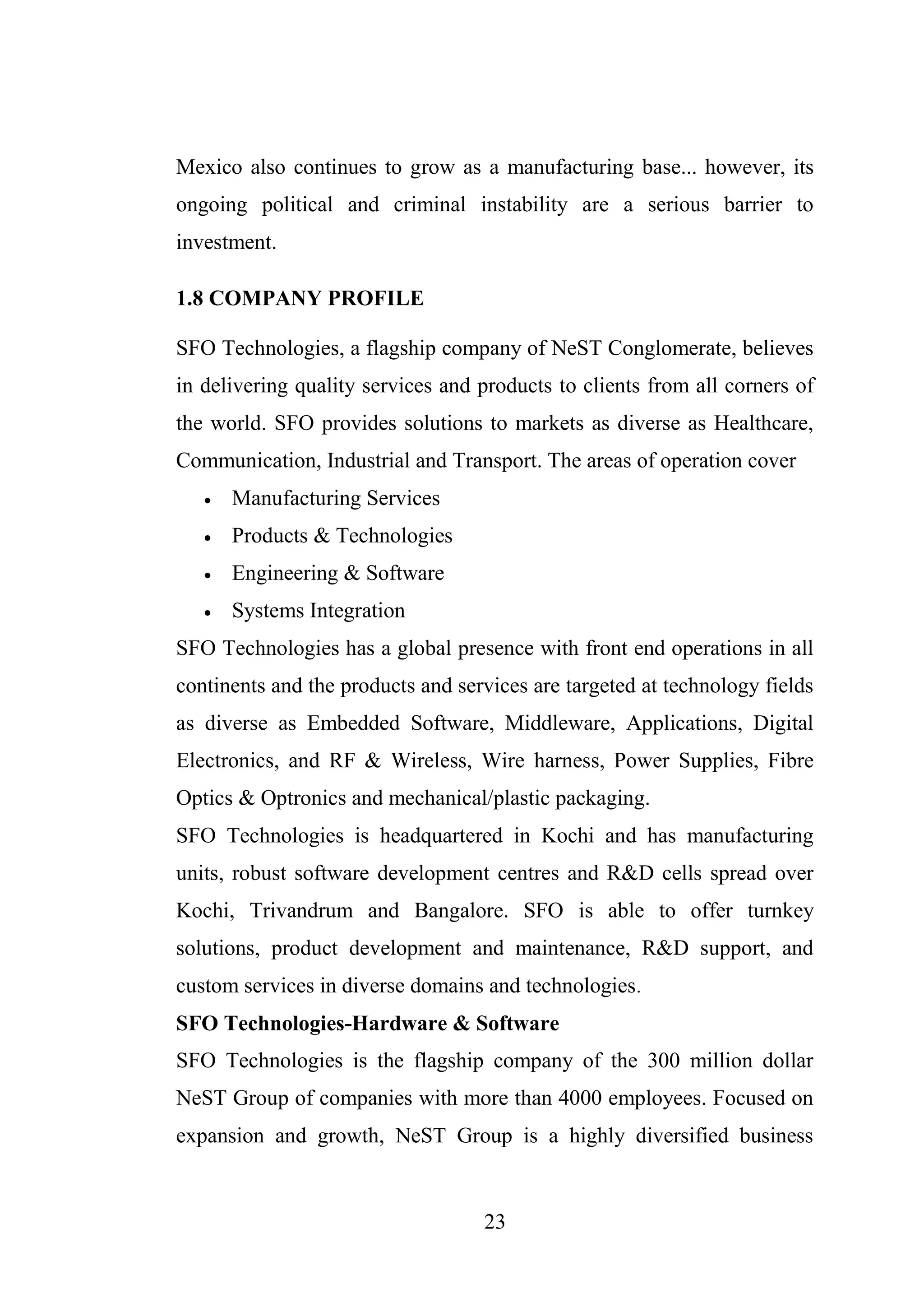 23
Mexico also continues to grow as a manufacturing base... however, its
ongoing political and criminal instability are a serious barrier to
investment.
1.8 COMPANY PROFILE
SFO Technologies, a flagship company of NeST Conglomerate, believes
in delivering quality services and products to clients from all corners of
the world. SFO provides solutions to markets as diverse as Healthcare,
Communication, Industrial and Transport. The areas of operation cover
 Manufacturing Services
 Products & Technologies
 Engineering & Software
 Systems Integration
SFO Technologies has a global presence with front end operations in all
continents and the products and services are targeted at technology fields
as diverse as Embedded Software, Middleware, Applications, Digital
Electronics, and RF & Wireless, Wire harness, Power Supplies, Fibre
Optics & Optronics and mechanical/plastic packaging.
SFO Technologies is headquartered in Kochi and has manufacturing
units, robust software development centres and R&D cells spread over
Kochi, Trivandrum and Bangalore. SFO is able to offer turnkey
solutions, product development and maintenance, R&D support, and
custom services in diverse domains and technologies.
SFO Technologies-Hardware & Software
SFO Technologies is the flagship company of the 300 million dollar
NeST Group of companies with more than 4000 employees. Focused on
expansion and growth, NeST Group is a highly diversified business
 