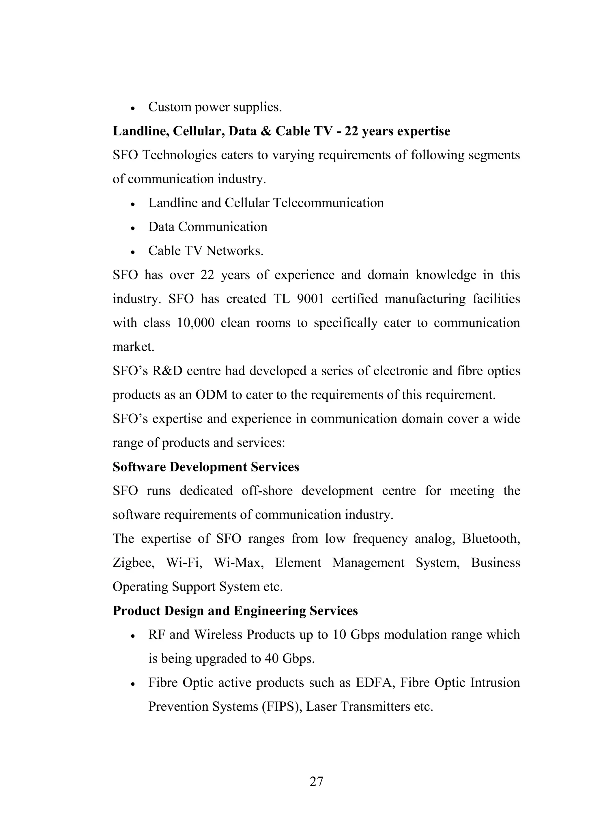 27
 Custom power supplies.
Landline, Cellular, Data & Cable TV - 22 years expertise
SFO Technologies caters to varying requirements of following segments
of communication industry.
 Landline and Cellular Telecommunication
 Data Communication
 Cable TV Networks.
SFO has over 22 years of experience and domain knowledge in this
industry. SFO has created TL 9001 certified manufacturing facilities
with class 10,000 clean rooms to specifically cater to communication
market.
SFO’s R&D centre had developed a series of electronic and fibre optics
products as an ODM to cater to the requirements of this requirement.
SFO’s expertise and experience in communication domain cover a wide
range of products and services:
Software Development Services
SFO runs dedicated off-shore development centre for meeting the
software requirements of communication industry.
The expertise of SFO ranges from low frequency analog, Bluetooth,
Zigbee, Wi-Fi, Wi-Max, Element Management System, Business
Operating Support System etc.
Product Design and Engineering Services
 RF and Wireless Products up to 10 Gbps modulation range which
is being upgraded to 40 Gbps.
 Fibre Optic active products such as EDFA, Fibre Optic Intrusion
Prevention Systems (FIPS), Laser Transmitters etc.
 