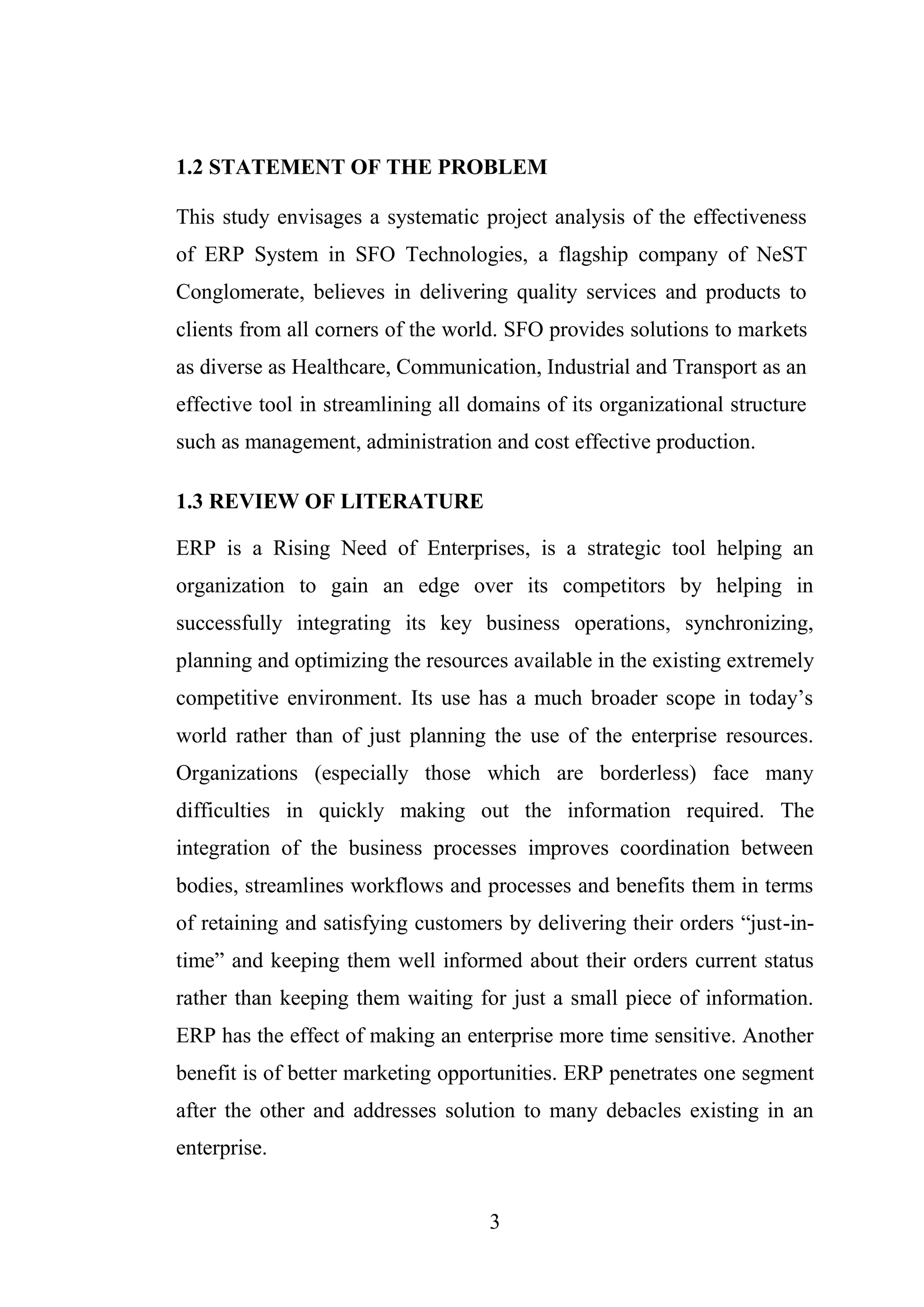 3
1.2 STATEMENT OF THE PROBLEM
This study envisages a systematic project analysis of the effectiveness
of ERP System in SFO Technologies, a flagship company of NeST
Conglomerate, believes in delivering quality services and products to
clients from all corners of the world. SFO provides solutions to markets
as diverse as Healthcare, Communication, Industrial and Transport as an
effective tool in streamlining all domains of its organizational structure
such as management, administration and cost effective production.
1.3 REVIEW OF LITERATURE
ERP is a Rising Need of Enterprises, is a strategic tool helping an
organization to gain an edge over its competitors by helping in
successfully integrating its key business operations, synchronizing,
planning and optimizing the resources available in the existing extremely
competitive environment. Its use has a much broader scope in today’s
world rather than of just planning the use of the enterprise resources.
Organizations (especially those which are borderless) face many
difficulties in quickly making out the information required. The
integration of the business processes improves coordination between
bodies, streamlines workflows and processes and benefits them in terms
of retaining and satisfying customers by delivering their orders “just-in-
time” and keeping them well informed about their orders current status
rather than keeping them waiting for just a small piece of information.
ERP has the effect of making an enterprise more time sensitive. Another
benefit is of better marketing opportunities. ERP penetrates one segment
after the other and addresses solution to many debacles existing in an
enterprise.
 