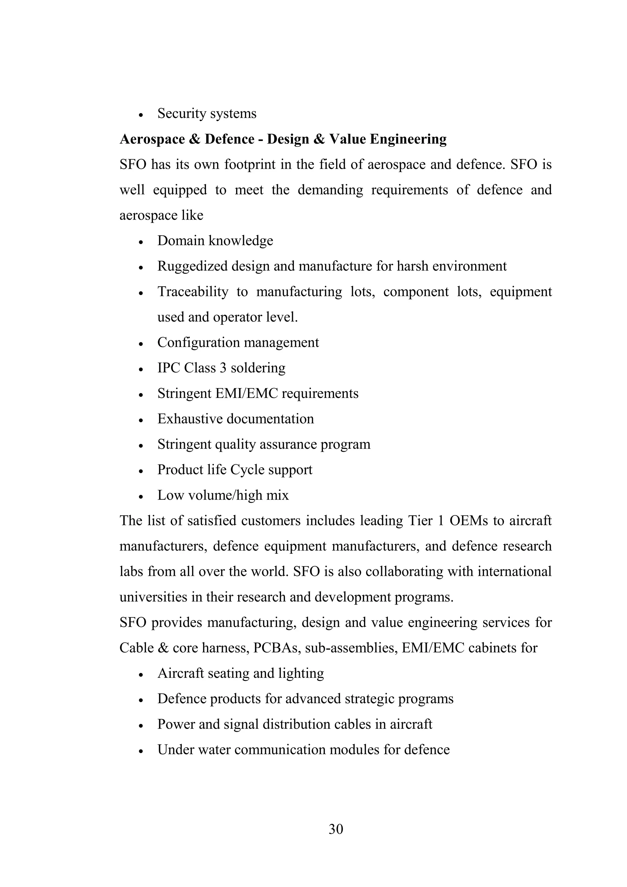 30
 Security systems
Aerospace & Defence - Design & Value Engineering
SFO has its own footprint in the field of aerospace and defence. SFO is
well equipped to meet the demanding requirements of defence and
aerospace like
 Domain knowledge
 Ruggedized design and manufacture for harsh environment
 Traceability to manufacturing lots, component lots, equipment
used and operator level.
 Configuration management
 IPC Class 3 soldering
 Stringent EMI/EMC requirements
 Exhaustive documentation
 Stringent quality assurance program
 Product life Cycle support
 Low volume/high mix
The list of satisfied customers includes leading Tier 1 OEMs to aircraft
manufacturers, defence equipment manufacturers, and defence research
labs from all over the world. SFO is also collaborating with international
universities in their research and development programs.
SFO provides manufacturing, design and value engineering services for
Cable & core harness, PCBAs, sub-assemblies, EMI/EMC cabinets for
 Aircraft seating and lighting
 Defence products for advanced strategic programs
 Power and signal distribution cables in aircraft
 Under water communication modules for defence
 