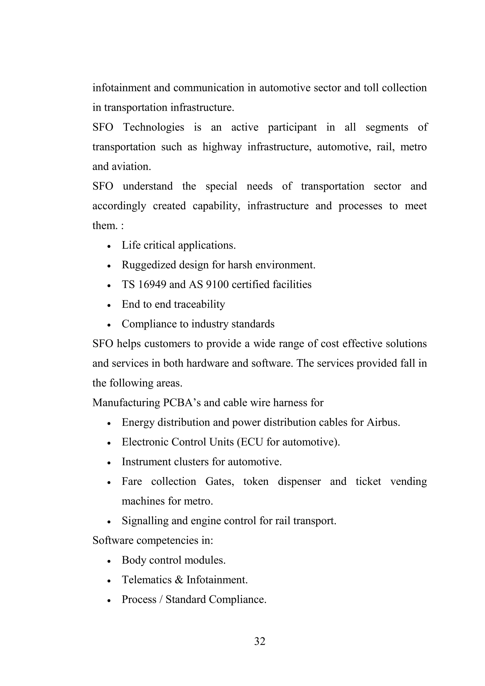 32
infotainment and communication in automotive sector and toll collection
in transportation infrastructure.
SFO Technologies is an active participant in all segments of
transportation such as highway infrastructure, automotive, rail, metro
and aviation.
SFO understand the special needs of transportation sector and
accordingly created capability, infrastructure and processes to meet
them. :
 Life critical applications.
 Ruggedized design for harsh environment.
 TS 16949 and AS 9100 certified facilities
 End to end traceability
 Compliance to industry standards
SFO helps customers to provide a wide range of cost effective solutions
and services in both hardware and software. The services provided fall in
the following areas.
Manufacturing PCBA’s and cable wire harness for
 Energy distribution and power distribution cables for Airbus.
 Electronic Control Units (ECU for automotive).
 Instrument clusters for automotive.
 Fare collection Gates, token dispenser and ticket vending
machines for metro.
 Signalling and engine control for rail transport.
Software competencies in:
 Body control modules.
 Telematics & Infotainment.
 Process / Standard Compliance.
 