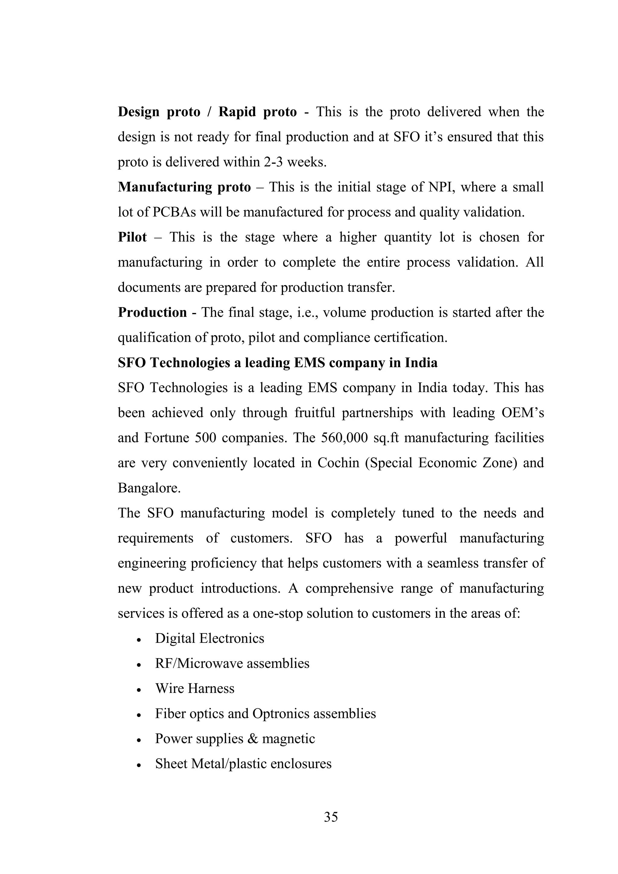 35
Design proto / Rapid proto - This is the proto delivered when the
design is not ready for final production and at SFO it’s ensured that this
proto is delivered within 2-3 weeks.
Manufacturing proto – This is the initial stage of NPI, where a small
lot of PCBAs will be manufactured for process and quality validation.
Pilot – This is the stage where a higher quantity lot is chosen for
manufacturing in order to complete the entire process validation. All
documents are prepared for production transfer.
Production - The final stage, i.e., volume production is started after the
qualification of proto, pilot and compliance certification.
SFO Technologies a leading EMS company in India
SFO Technologies is a leading EMS company in India today. This has
been achieved only through fruitful partnerships with leading OEM’s
and Fortune 500 companies. The 560,000 sq.ft manufacturing facilities
are very conveniently located in Cochin (Special Economic Zone) and
Bangalore.
The SFO manufacturing model is completely tuned to the needs and
requirements of customers. SFO has a powerful manufacturing
engineering proficiency that helps customers with a seamless transfer of
new product introductions. A comprehensive range of manufacturing
services is offered as a one-stop solution to customers in the areas of:
 Digital Electronics
 RF/Microwave assemblies
 Wire Harness
 Fiber optics and Optronics assemblies
 Power supplies & magnetic
 Sheet Metal/plastic enclosures
 