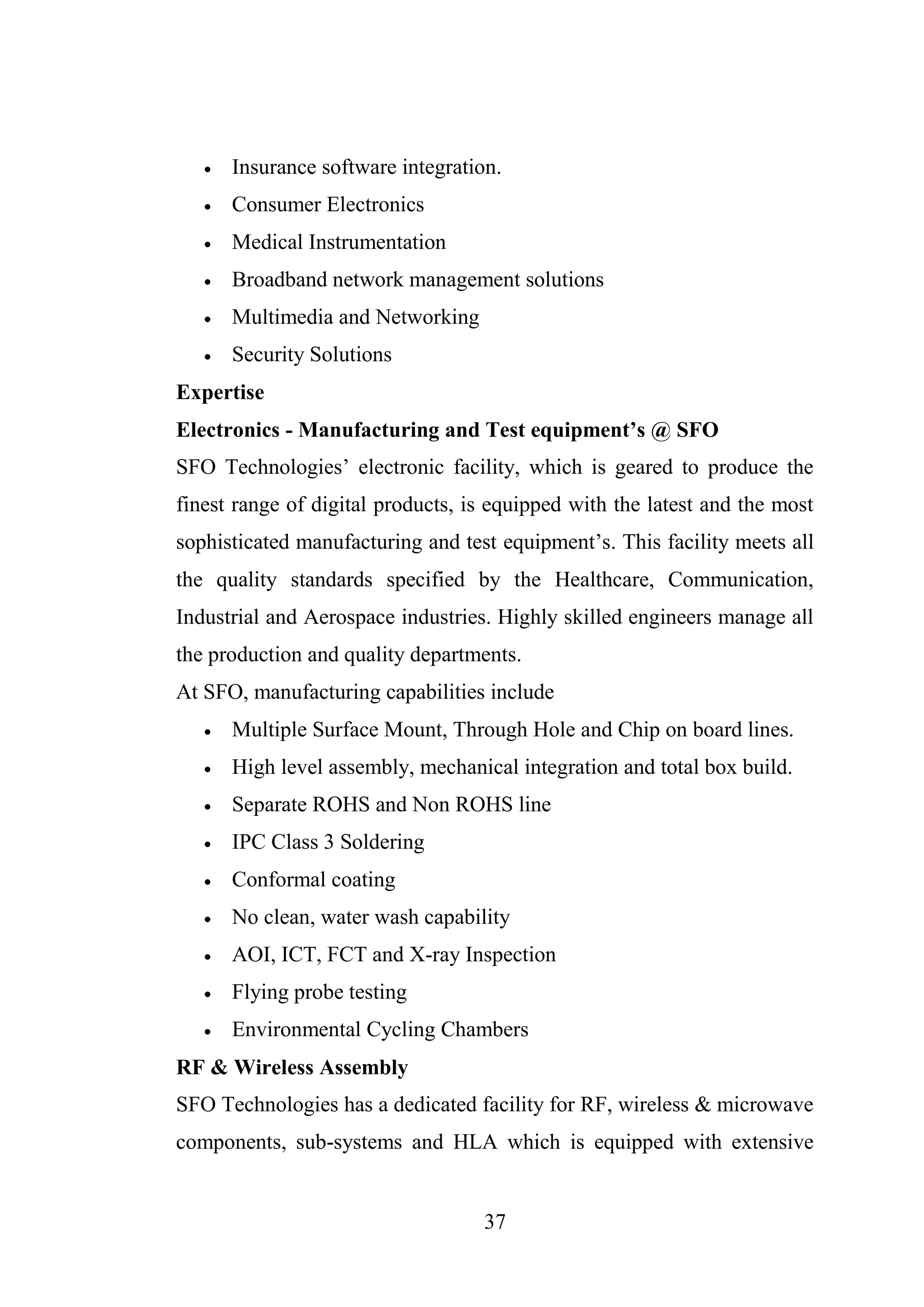37
 Insurance software integration.
 Consumer Electronics
 Medical Instrumentation
 Broadband network management solutions
 Multimedia and Networking
 Security Solutions
Expertise
Electronics - Manufacturing and Test equipment’s @ SFO
SFO Technologies’ electronic facility, which is geared to produce the
finest range of digital products, is equipped with the latest and the most
sophisticated manufacturing and test equipment’s. This facility meets all
the quality standards specified by the Healthcare, Communication,
Industrial and Aerospace industries. Highly skilled engineers manage all
the production and quality departments.
At SFO, manufacturing capabilities include
 Multiple Surface Mount, Through Hole and Chip on board lines.
 High level assembly, mechanical integration and total box build.
 Separate ROHS and Non ROHS line
 IPC Class 3 Soldering
 Conformal coating
 No clean, water wash capability
 AOI, ICT, FCT and X-ray Inspection
 Flying probe testing
 Environmental Cycling Chambers
RF & Wireless Assembly
SFO Technologies has a dedicated facility for RF, wireless & microwave
components, sub-systems and HLA which is equipped with extensive
 