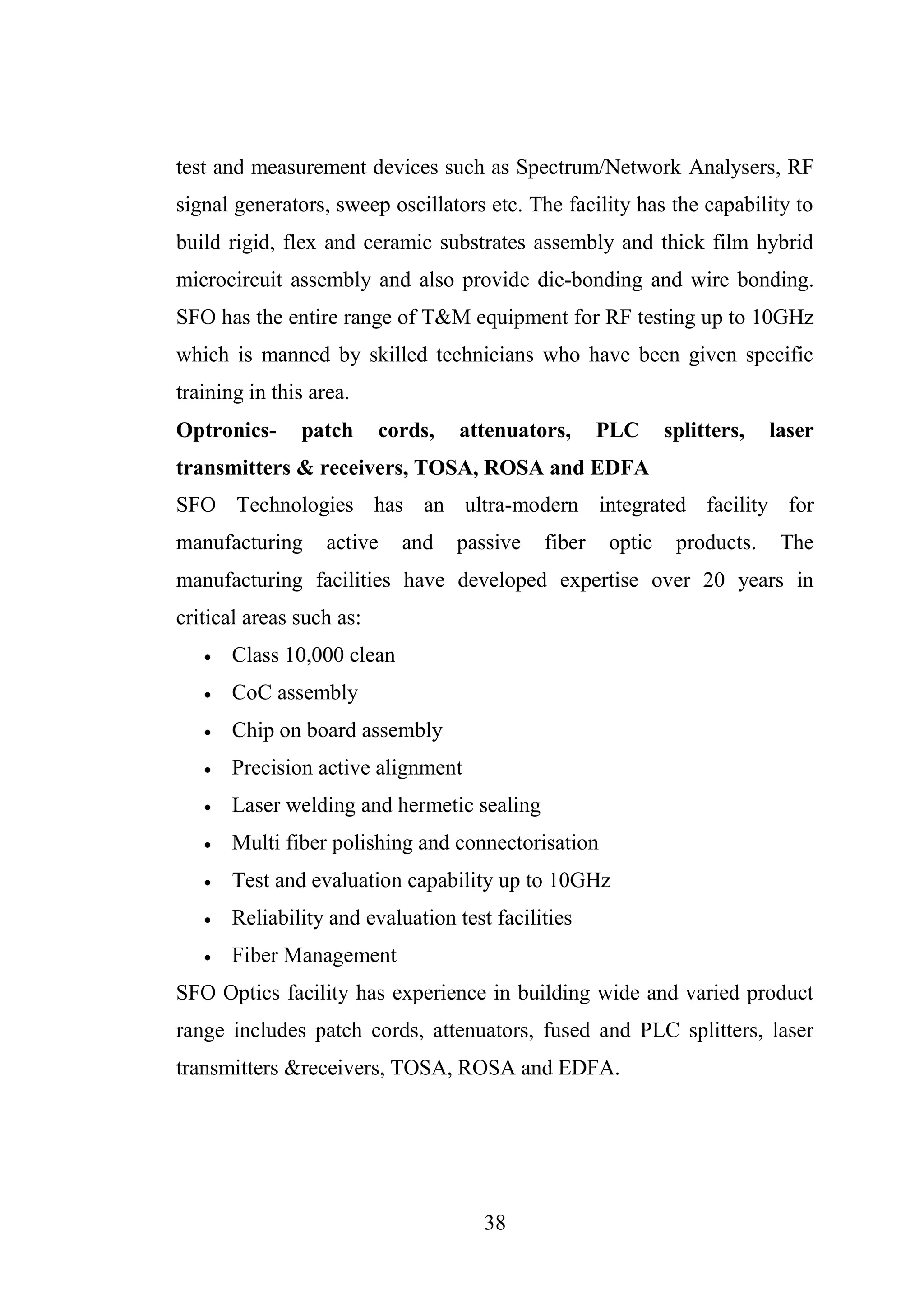 38
test and measurement devices such as Spectrum/Network Analysers, RF
signal generators, sweep oscillators etc. The facility has the capability to
build rigid, flex and ceramic substrates assembly and thick film hybrid
microcircuit assembly and also provide die-bonding and wire bonding.
SFO has the entire range of T&M equipment for RF testing up to 10GHz
which is manned by skilled technicians who have been given specific
training in this area.
Optronics- patch cords, attenuators, PLC splitters, laser
transmitters & receivers, TOSA, ROSA and EDFA
SFO Technologies has an ultra-modern integrated facility for
manufacturing active and passive fiber optic products. The
manufacturing facilities have developed expertise over 20 years in
critical areas such as:
 Class 10,000 clean
 CoC assembly
 Chip on board assembly
 Precision active alignment
 Laser welding and hermetic sealing
 Multi fiber polishing and connectorisation
 Test and evaluation capability up to 10GHz
 Reliability and evaluation test facilities
 Fiber Management
SFO Optics facility has experience in building wide and varied product
range includes patch cords, attenuators, fused and PLC splitters, laser
transmitters &receivers, TOSA, ROSA and EDFA.
 