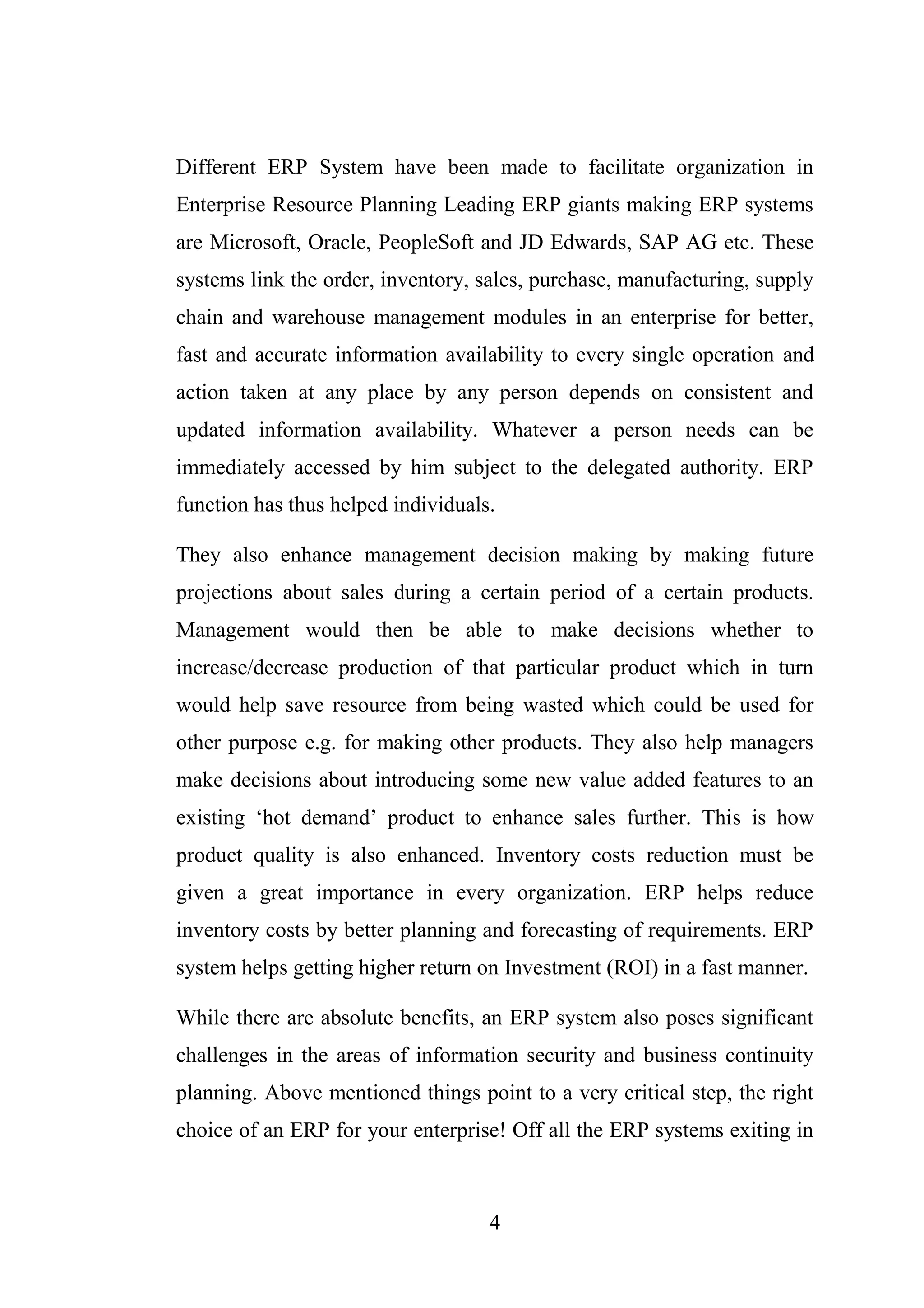 4
Different ERP System have been made to facilitate organization in
Enterprise Resource Planning Leading ERP giants making ERP systems
are Microsoft, Oracle, PeopleSoft and JD Edwards, SAP AG etc. These
systems link the order, inventory, sales, purchase, manufacturing, supply
chain and warehouse management modules in an enterprise for better,
fast and accurate information availability to every single operation and
action taken at any place by any person depends on consistent and
updated information availability. Whatever a person needs can be
immediately accessed by him subject to the delegated authority. ERP
function has thus helped individuals.
They also enhance management decision making by making future
projections about sales during a certain period of a certain products.
Management would then be able to make decisions whether to
increase/decrease production of that particular product which in turn
would help save resource from being wasted which could be used for
other purpose e.g. for making other products. They also help managers
make decisions about introducing some new value added features to an
existing ‘hot demand’ product to enhance sales further. This is how
product quality is also enhanced. Inventory costs reduction must be
given a great importance in every organization. ERP helps reduce
inventory costs by better planning and forecasting of requirements. ERP
system helps getting higher return on Investment (ROI) in a fast manner.
While there are absolute benefits, an ERP system also poses significant
challenges in the areas of information security and business continuity
planning. Above mentioned things point to a very critical step, the right
choice of an ERP for your enterprise! Off all the ERP systems exiting in
 