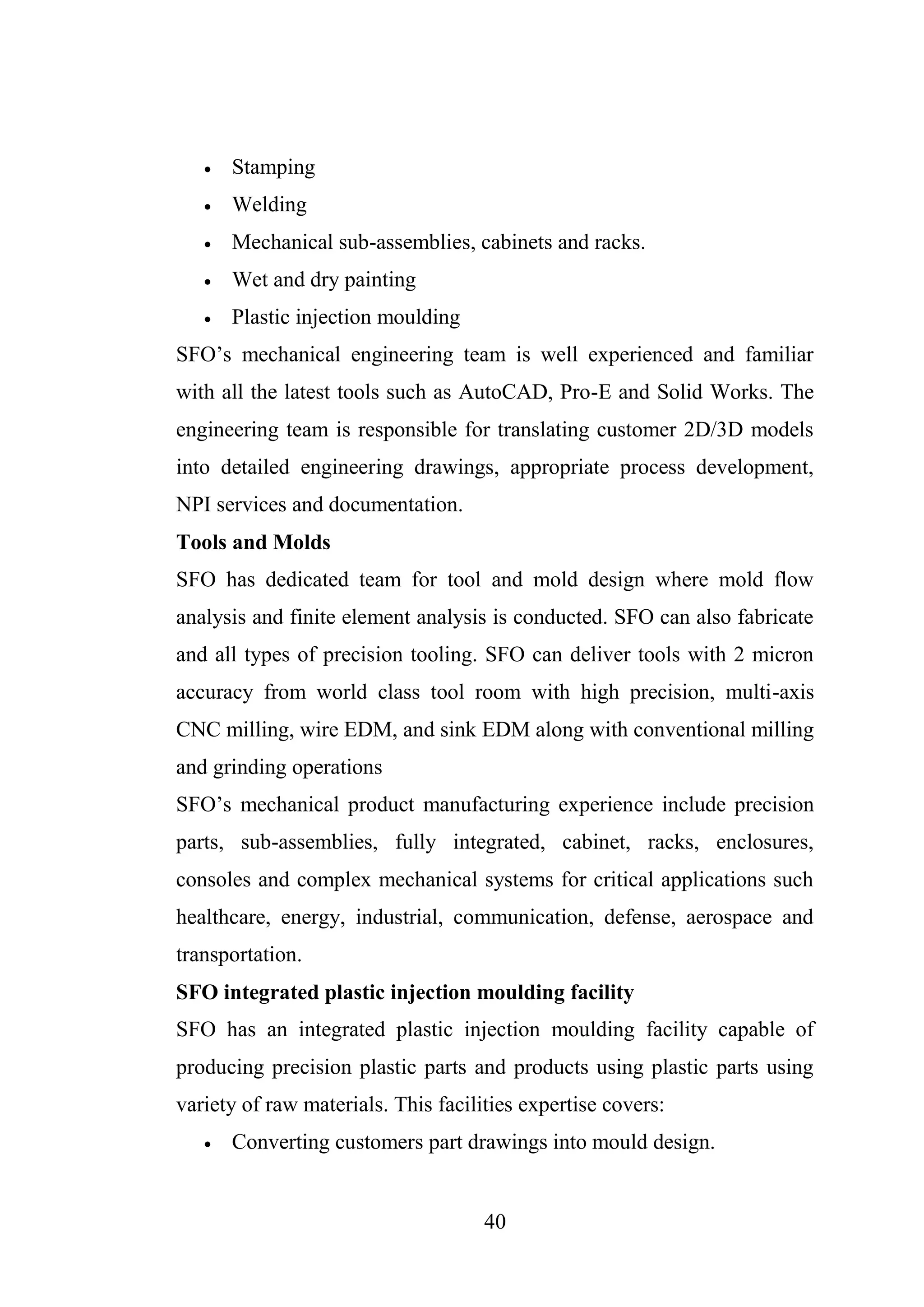 40
 Stamping
 Welding
 Mechanical sub-assemblies, cabinets and racks.
 Wet and dry painting
 Plastic injection moulding
SFO’s mechanical engineering team is well experienced and familiar
with all the latest tools such as AutoCAD, Pro-E and Solid Works. The
engineering team is responsible for translating customer 2D/3D models
into detailed engineering drawings, appropriate process development,
NPI services and documentation.
Tools and Molds
SFO has dedicated team for tool and mold design where mold flow
analysis and finite element analysis is conducted. SFO can also fabricate
and all types of precision tooling. SFO can deliver tools with 2 micron
accuracy from world class tool room with high precision, multi-axis
CNC milling, wire EDM, and sink EDM along with conventional milling
and grinding operations
SFO’s mechanical product manufacturing experience include precision
parts, sub-assemblies, fully integrated, cabinet, racks, enclosures,
consoles and complex mechanical systems for critical applications such
healthcare, energy, industrial, communication, defense, aerospace and
transportation.
SFO integrated plastic injection moulding facility
SFO has an integrated plastic injection moulding facility capable of
producing precision plastic parts and products using plastic parts using
variety of raw materials. This facilities expertise covers:
 Converting customers part drawings into mould design.
 