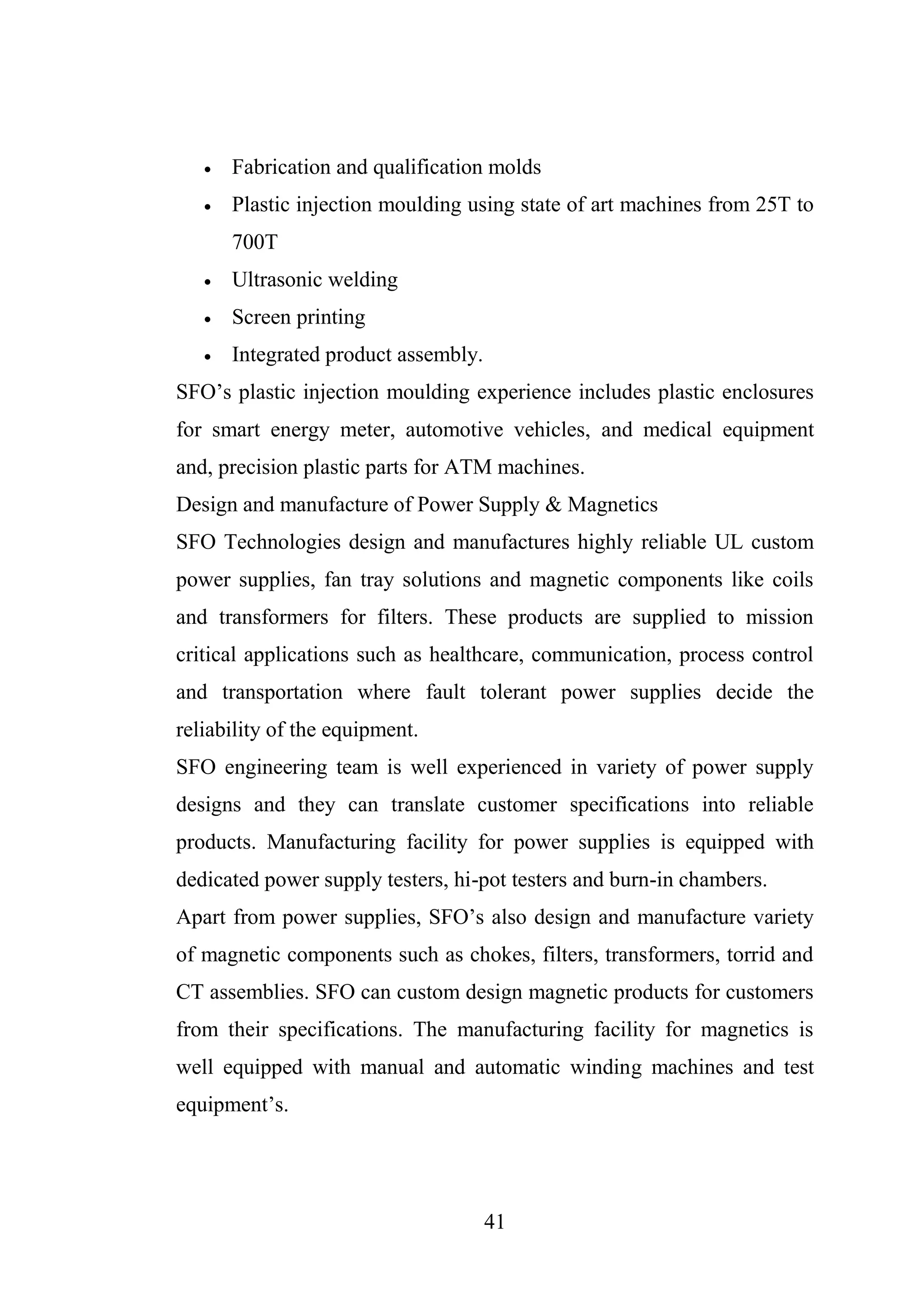 41
 Fabrication and qualification molds
 Plastic injection moulding using state of art machines from 25T to
700T
 Ultrasonic welding
 Screen printing
 Integrated product assembly.
SFO’s plastic injection moulding experience includes plastic enclosures
for smart energy meter, automotive vehicles, and medical equipment
and, precision plastic parts for ATM machines.
Design and manufacture of Power Supply & Magnetics
SFO Technologies design and manufactures highly reliable UL custom
power supplies, fan tray solutions and magnetic components like coils
and transformers for filters. These products are supplied to mission
critical applications such as healthcare, communication, process control
and transportation where fault tolerant power supplies decide the
reliability of the equipment.
SFO engineering team is well experienced in variety of power supply
designs and they can translate customer specifications into reliable
products. Manufacturing facility for power supplies is equipped with
dedicated power supply testers, hi-pot testers and burn-in chambers.
Apart from power supplies, SFO’s also design and manufacture variety
of magnetic components such as chokes, filters, transformers, torrid and
CT assemblies. SFO can custom design magnetic products for customers
from their specifications. The manufacturing facility for magnetics is
well equipped with manual and automatic winding machines and test
equipment’s.
 