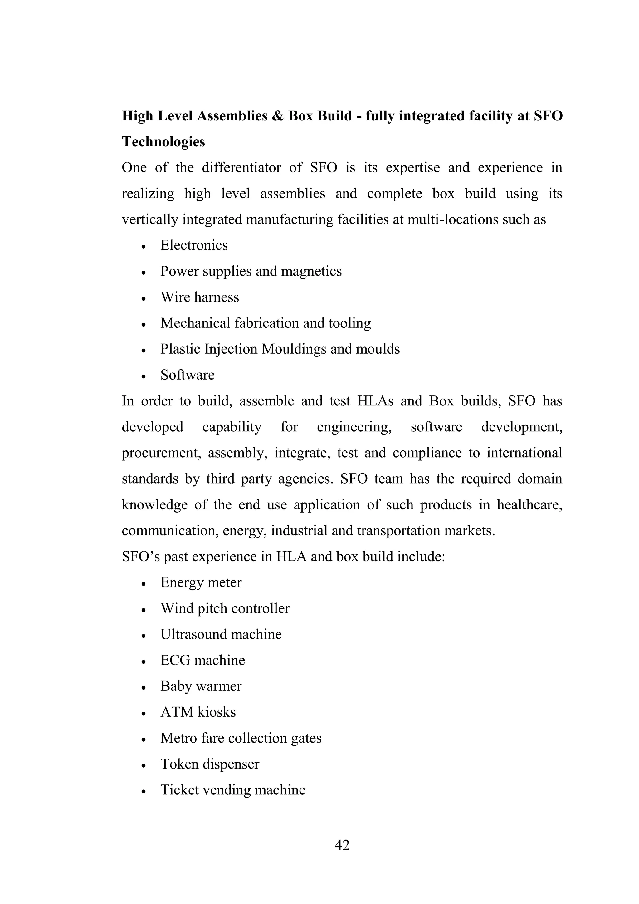 42
High Level Assemblies & Box Build - fully integrated facility at SFO
Technologies
One of the differentiator of SFO is its expertise and experience in
realizing high level assemblies and complete box build using its
vertically integrated manufacturing facilities at multi-locations such as
 Electronics
 Power supplies and magnetics
 Wire harness
 Mechanical fabrication and tooling
 Plastic Injection Mouldings and moulds
 Software
In order to build, assemble and test HLAs and Box builds, SFO has
developed capability for engineering, software development,
procurement, assembly, integrate, test and compliance to international
standards by third party agencies. SFO team has the required domain
knowledge of the end use application of such products in healthcare,
communication, energy, industrial and transportation markets.
SFO’s past experience in HLA and box build include:
 Energy meter
 Wind pitch controller
 Ultrasound machine
 ECG machine
 Baby warmer
 ATM kiosks
 Metro fare collection gates
 Token dispenser
 Ticket vending machine
 