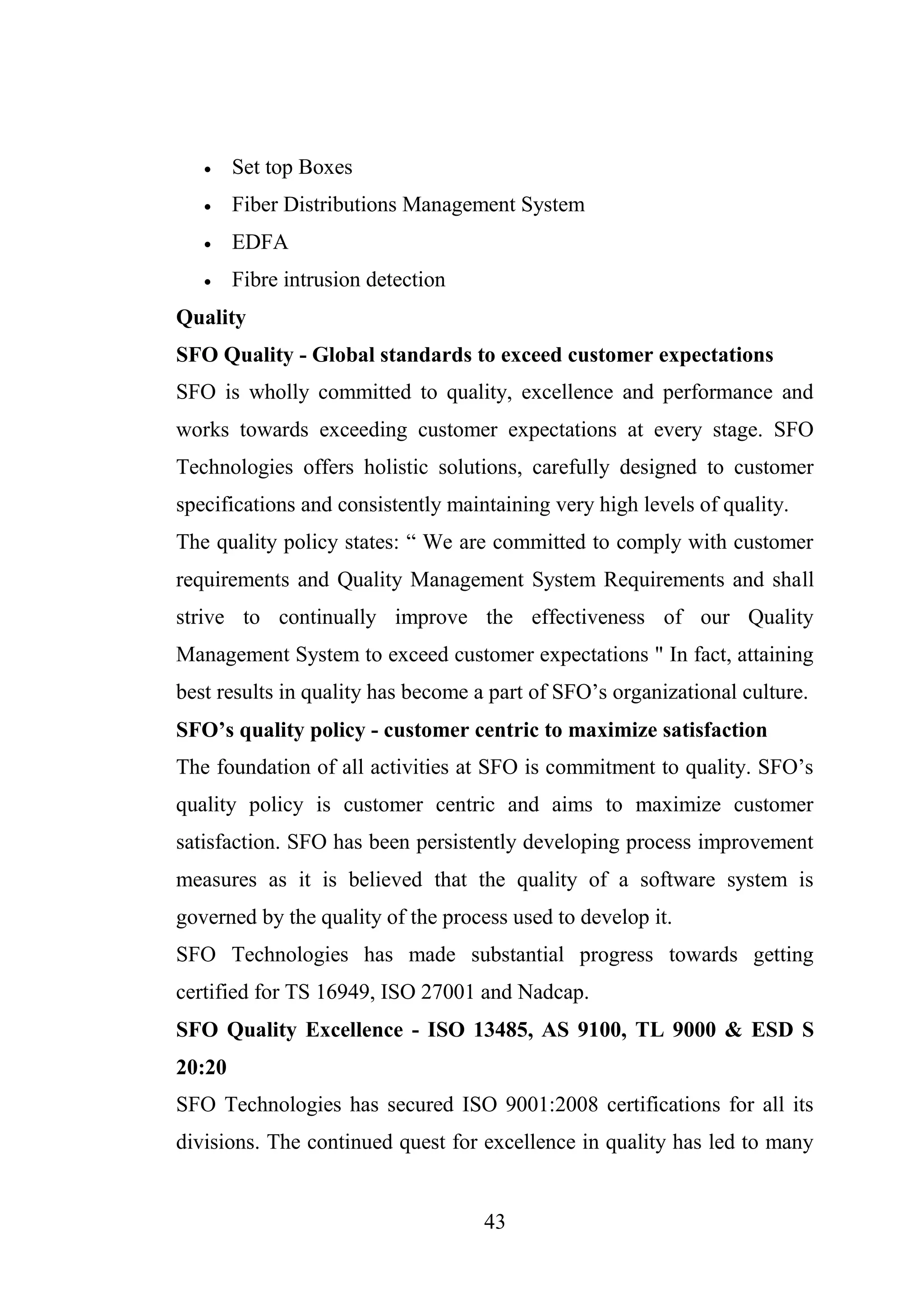 43
 Set top Boxes
 Fiber Distributions Management System
 EDFA
 Fibre intrusion detection
Quality
SFO Quality - Global standards to exceed customer expectations
SFO is wholly committed to quality, excellence and performance and
works towards exceeding customer expectations at every stage. SFO
Technologies offers holistic solutions, carefully designed to customer
specifications and consistently maintaining very high levels of quality.
The quality policy states: “ We are committed to comply with customer
requirements and Quality Management System Requirements and shall
strive to continually improve the effectiveness of our Quality
Management System to exceed customer expectations " In fact, attaining
best results in quality has become a part of SFO’s organizational culture.
SFO’s quality policy - customer centric to maximize satisfaction
The foundation of all activities at SFO is commitment to quality. SFO’s
quality policy is customer centric and aims to maximize customer
satisfaction. SFO has been persistently developing process improvement
measures as it is believed that the quality of a software system is
governed by the quality of the process used to develop it.
SFO Technologies has made substantial progress towards getting
certified for TS 16949, ISO 27001 and Nadcap.
SFO Quality Excellence - ISO 13485, AS 9100, TL 9000 & ESD S
20:20
SFO Technologies has secured ISO 9001:2008 certifications for all its
divisions. The continued quest for excellence in quality has led to many
 