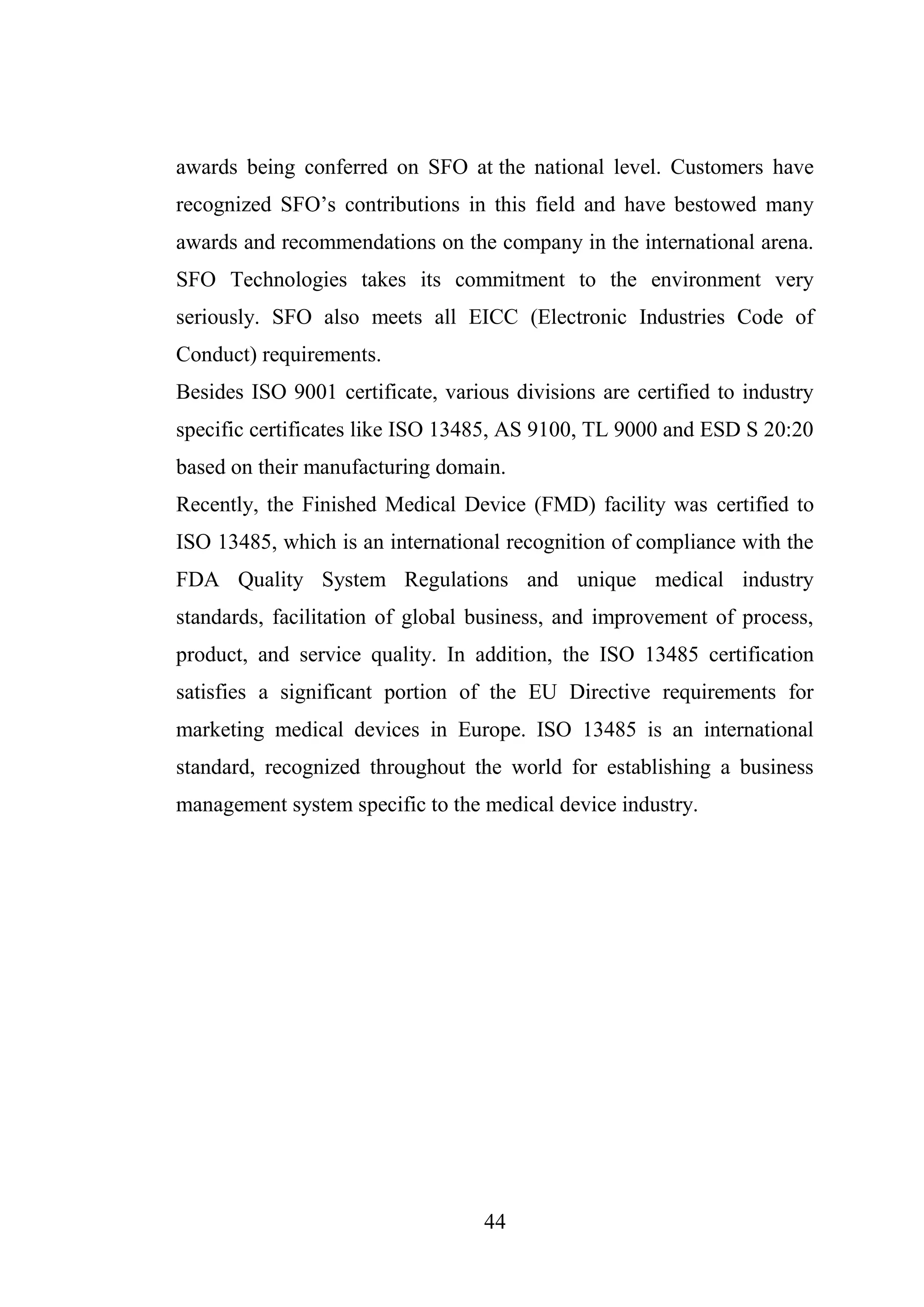 44
awards being conferred on SFO at the national level. Customers have
recognized SFO’s contributions in this field and have bestowed many
awards and recommendations on the company in the international arena.
SFO Technologies takes its commitment to the environment very
seriously. SFO also meets all EICC (Electronic Industries Code of
Conduct) requirements.
Besides ISO 9001 certificate, various divisions are certified to industry
specific certificates like ISO 13485, AS 9100, TL 9000 and ESD S 20:20
based on their manufacturing domain.
Recently, the Finished Medical Device (FMD) facility was certified to
ISO 13485, which is an international recognition of compliance with the
FDA Quality System Regulations and unique medical industry
standards, facilitation of global business, and improvement of process,
product, and service quality. In addition, the ISO 13485 certification
satisfies a significant portion of the EU Directive requirements for
marketing medical devices in Europe. ISO 13485 is an international
standard, recognized throughout the world for establishing a business
management system specific to the medical device industry.
 