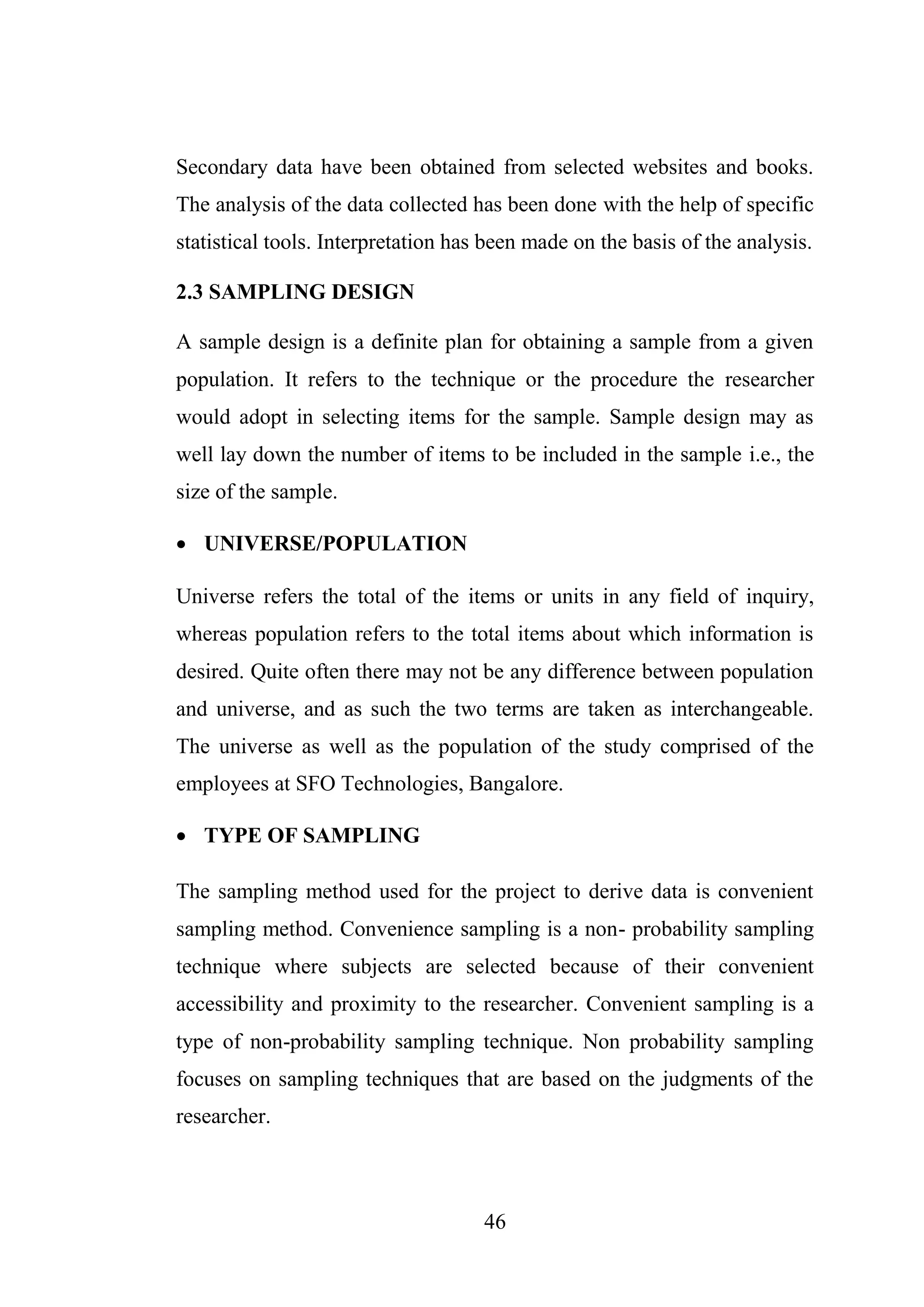 46
Secondary data have been obtained from selected websites and books.
The analysis of the data collected has been done with the help of specific
statistical tools. Interpretation has been made on the basis of the analysis.
2.3 SAMPLING DESIGN
A sample design is a definite plan for obtaining a sample from a given
population. It refers to the technique or the procedure the researcher
would adopt in selecting items for the sample. Sample design may as
well lay down the number of items to be included in the sample i.e., the
size of the sample.
 UNIVERSE/POPULATION
Universe refers the total of the items or units in any field of inquiry,
whereas population refers to the total items about which information is
desired. Quite often there may not be any difference between population
and universe, and as such the two terms are taken as interchangeable.
The universe as well as the population of the study comprised of the
employees at SFO Technologies, Bangalore.
 TYPE OF SAMPLING
The sampling method used for the project to derive data is convenient
sampling method. Convenience sampling is a non- probability sampling
technique where subjects are selected because of their convenient
accessibility and proximity to the researcher. Convenient sampling is a
type of non-probability sampling technique. Non probability sampling
focuses on sampling techniques that are based on the judgments of the
researcher.
 
