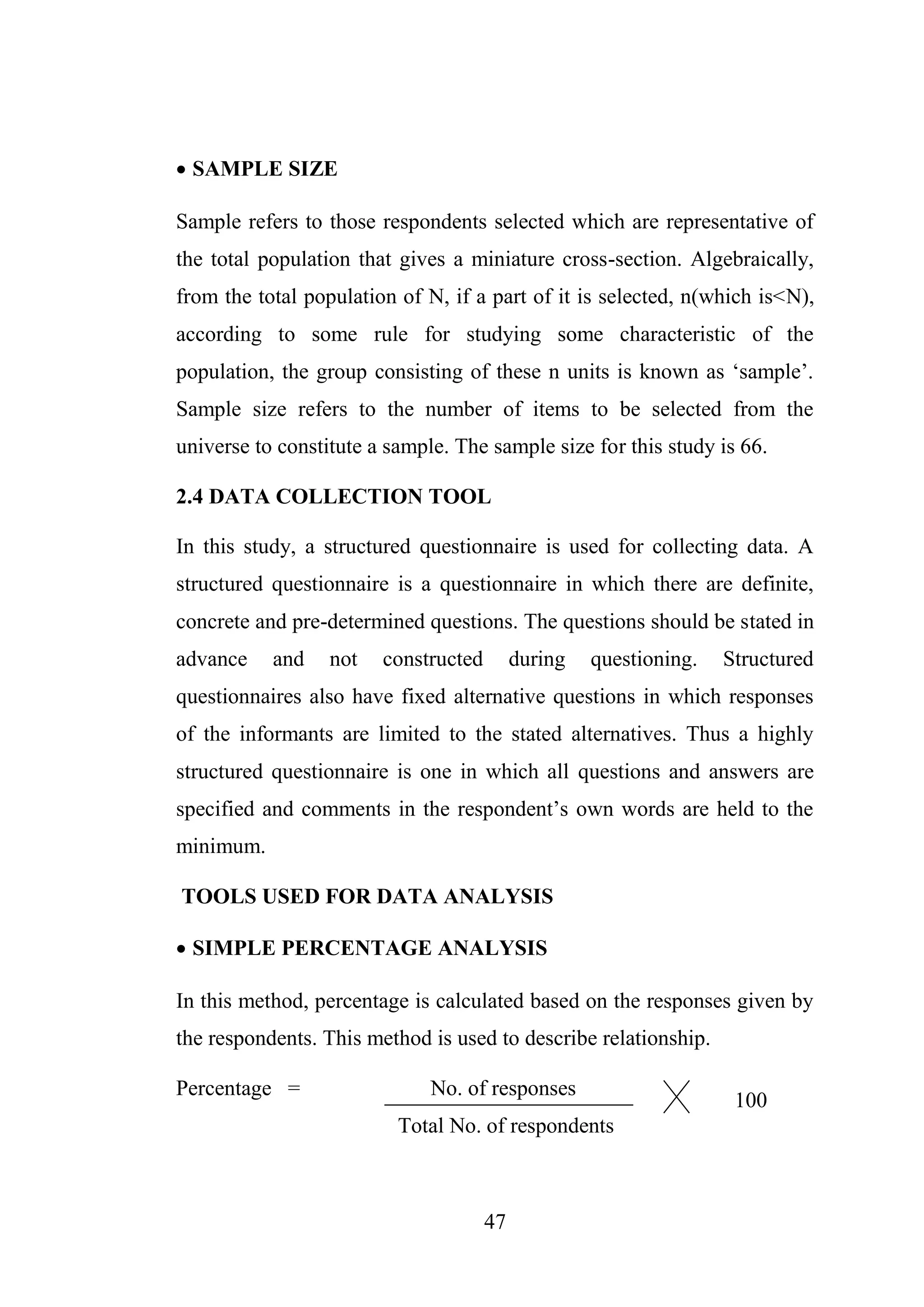 47
 SAMPLE SIZE
Sample refers to those respondents selected which are representative of
the total population that gives a miniature cross-section. Algebraically,
from the total population of N, if a part of it is selected, n(which is<N),
according to some rule for studying some characteristic of the
population, the group consisting of these n units is known as ‘sample’.
Sample size refers to the number of items to be selected from the
universe to constitute a sample. The sample size for this study is 66.
2.4 DATA COLLECTION TOOL
In this study, a structured questionnaire is used for collecting data. A
structured questionnaire is a questionnaire in which there are definite,
concrete and pre-determined questions. The questions should be stated in
advance and not constructed during questioning. Structured
questionnaires also have fixed alternative questions in which responses
of the informants are limited to the stated alternatives. Thus a highly
structured questionnaire is one in which all questions and answers are
specified and comments in the respondent’s own words are held to the
minimum.
TOOLS USED FOR DATA ANALYSIS
 SIMPLE PERCENTAGE ANALYSIS
In this method, percentage is calculated based on the responses given by
the respondents. This method is used to describe relationship.
Percentage = No. of responses
Total No. of respondents
100
 