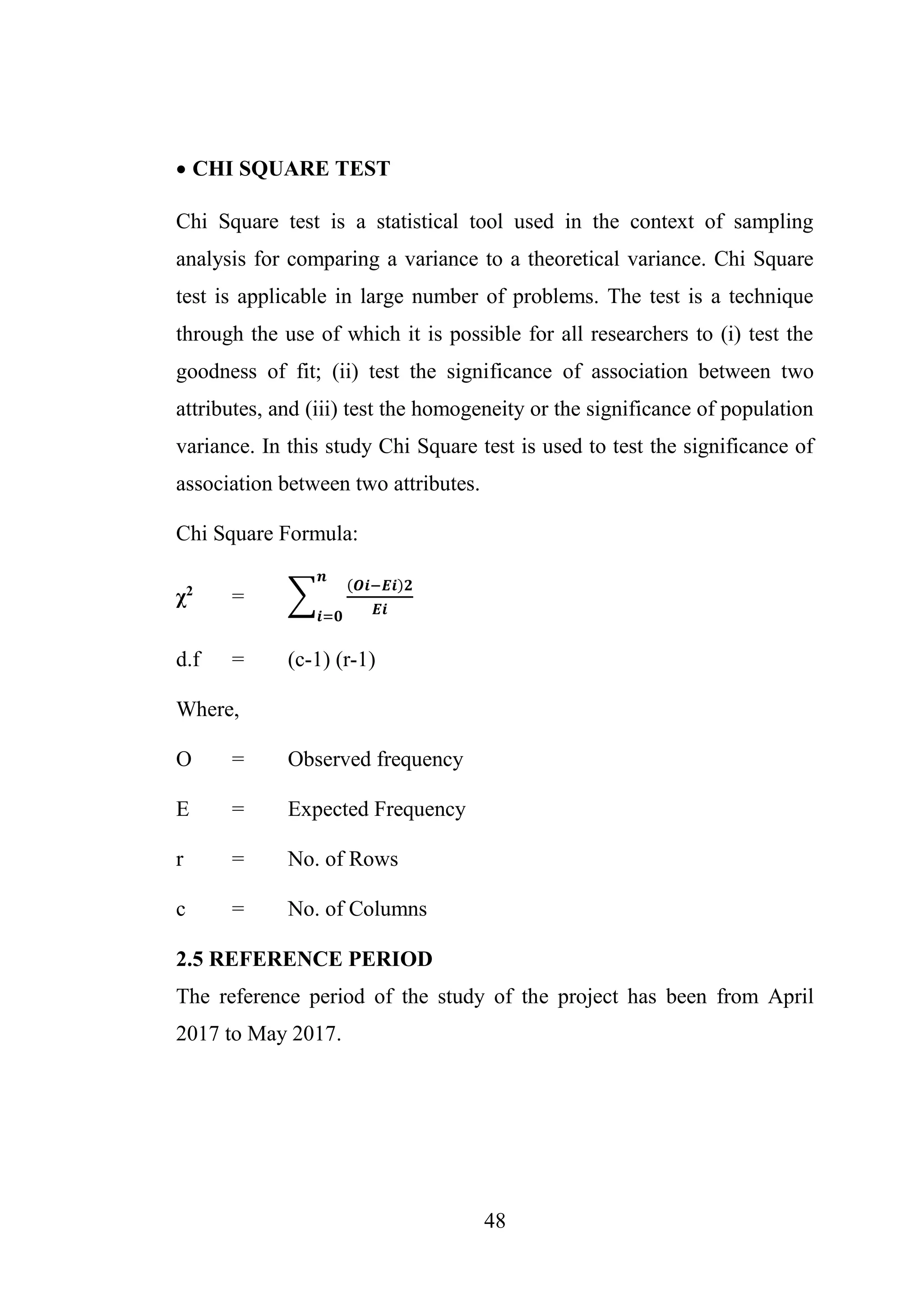 48
 CHI SQUARE TEST
Chi Square test is a statistical tool used in the context of sampling
analysis for comparing a variance to a theoretical variance. Chi Square
test is applicable in large number of problems. The test is a technique
through the use of which it is possible for all researchers to (i) test the
goodness of fit; (ii) test the significance of association between two
attributes, and (iii) test the homogeneity or the significance of population
variance. In this study Chi Square test is used to test the significance of
association between two attributes.
Chi Square Formula:
χ2
= ∑
(𝑶𝒊−𝑬𝒊)𝟐
𝑬𝒊
𝒏
𝒊=𝟎
d.f = (c-1) (r-1)
Where,
O = Observed frequency
E = Expected Frequency
r = No. of Rows
c = No. of Columns
2.5 REFERENCE PERIOD
The reference period of the study of the project has been from April
2017 to May 2017.
 