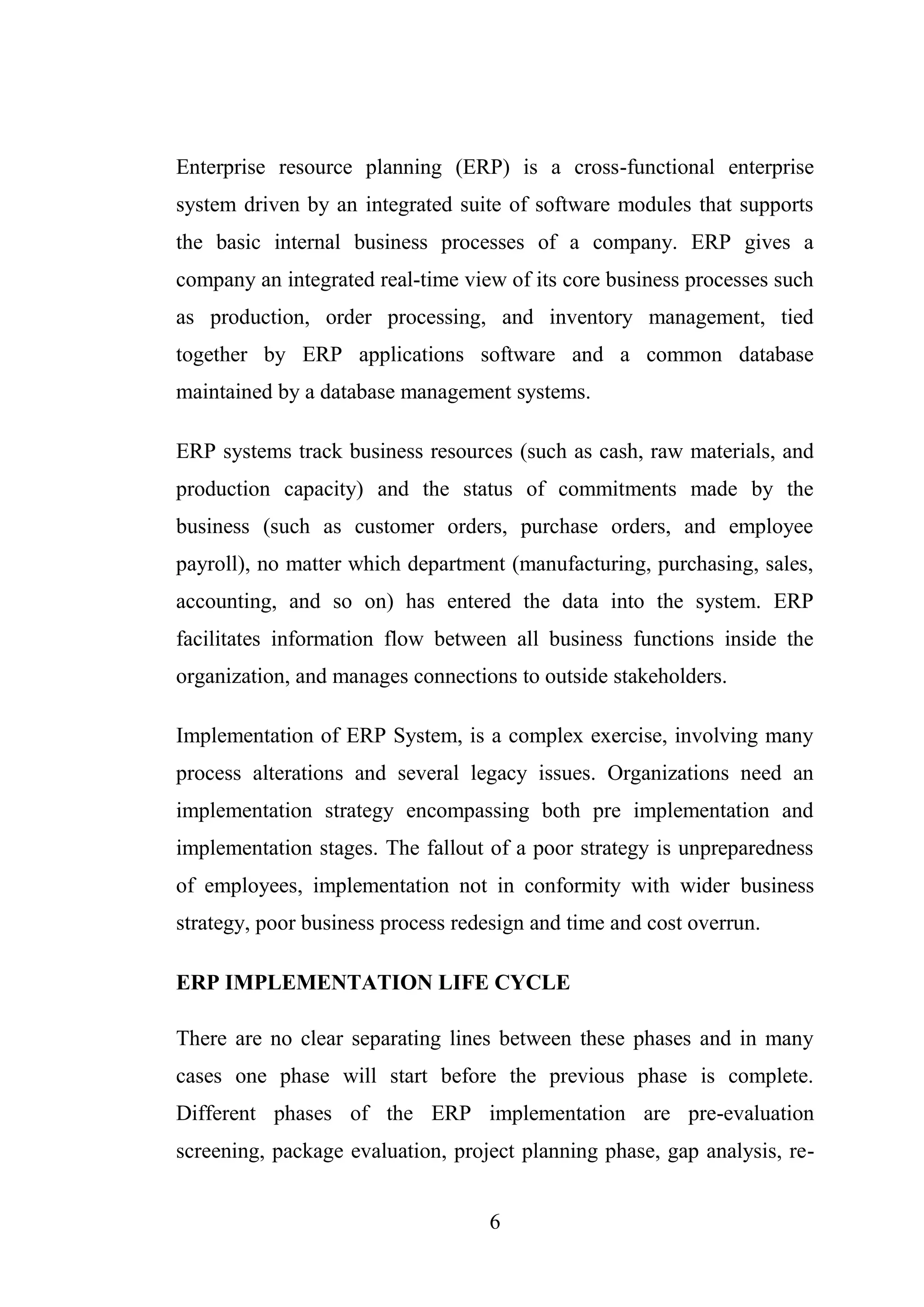 6
Enterprise resource planning (ERP) is a cross-functional enterprise
system driven by an integrated suite of software modules that supports
the basic internal business processes of a company. ERP gives a
company an integrated real-time view of its core business processes such
as production, order processing, and inventory management, tied
together by ERP applications software and a common database
maintained by a database management systems.
ERP systems track business resources (such as cash, raw materials, and
production capacity) and the status of commitments made by the
business (such as customer orders, purchase orders, and employee
payroll), no matter which department (manufacturing, purchasing, sales,
accounting, and so on) has entered the data into the system. ERP
facilitates information flow between all business functions inside the
organization, and manages connections to outside stakeholders.
Implementation of ERP System, is a complex exercise, involving many
process alterations and several legacy issues. Organizations need an
implementation strategy encompassing both pre implementation and
implementation stages. The fallout of a poor strategy is unpreparedness
of employees, implementation not in conformity with wider business
strategy, poor business process redesign and time and cost overrun.
ERP IMPLEMENTATION LIFE CYCLE
There are no clear separating lines between these phases and in many
cases one phase will start before the previous phase is complete.
Different phases of the ERP implementation are pre-evaluation
screening, package evaluation, project planning phase, gap analysis, re-
 