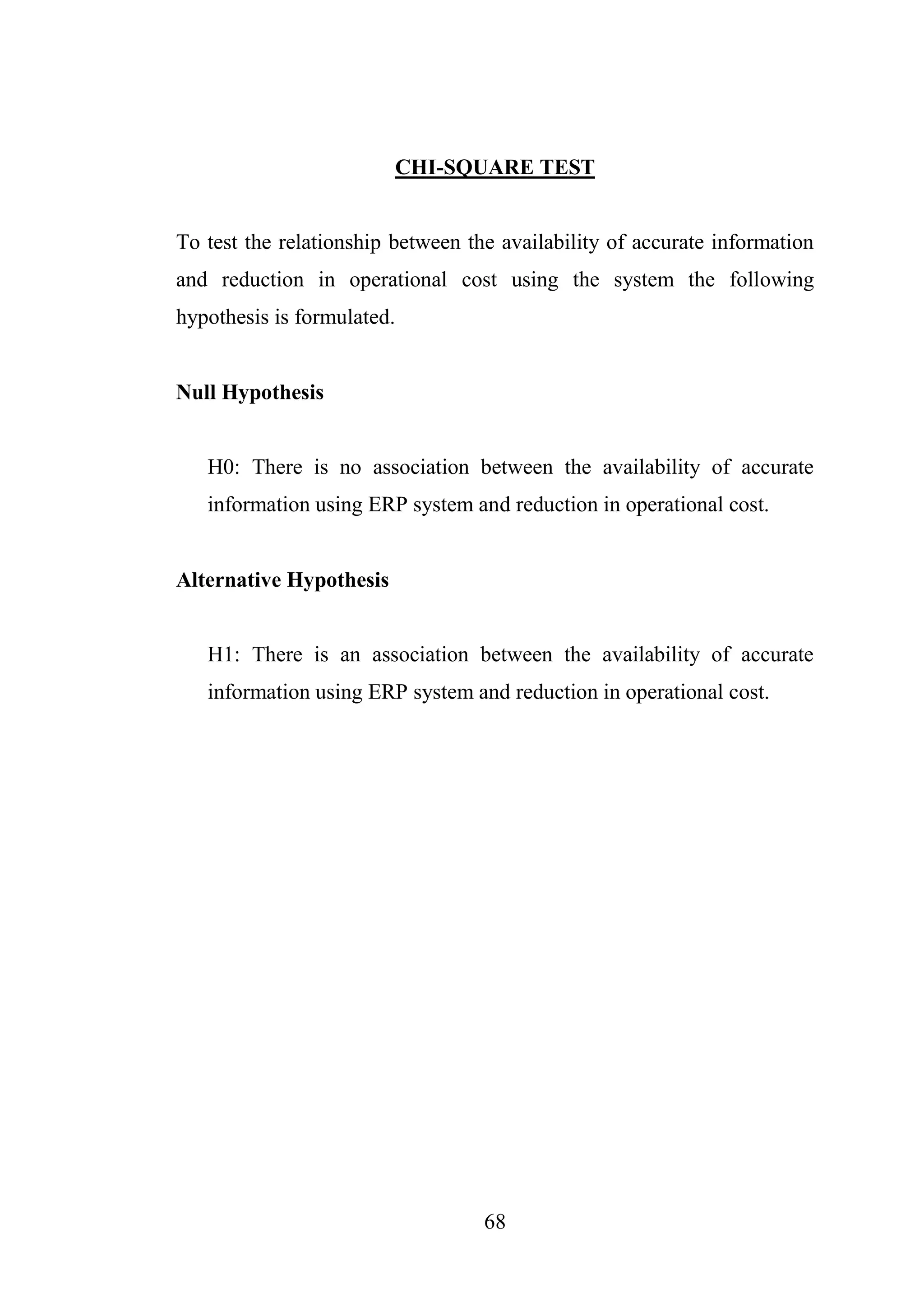 68
CHI-SQUARE TEST
To test the relationship between the availability of accurate information
and reduction in operational cost using the system the following
hypothesis is formulated.
Null Hypothesis
H0: There is no association between the availability of accurate
information using ERP system and reduction in operational cost.
Alternative Hypothesis
H1: There is an association between the availability of accurate
information using ERP system and reduction in operational cost.
 