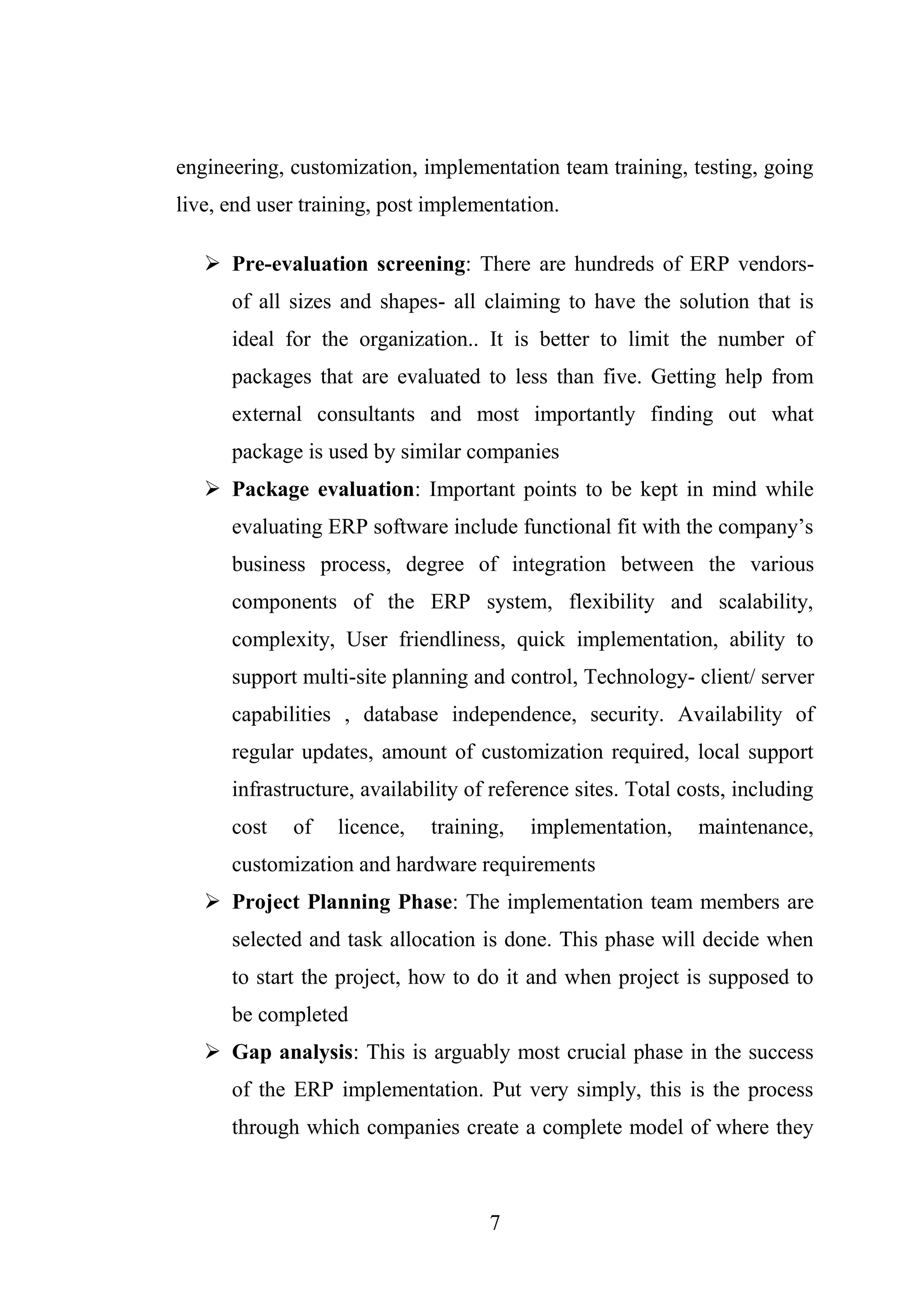 7
engineering, customization, implementation team training, testing, going
live, end user training, post implementation.
 Pre-evaluation screening: There are hundreds of ERP vendors-
of all sizes and shapes- all claiming to have the solution that is
ideal for the organization.. It is better to limit the number of
packages that are evaluated to less than five. Getting help from
external consultants and most importantly finding out what
package is used by similar companies
 Package evaluation: Important points to be kept in mind while
evaluating ERP software include functional fit with the company’s
business process, degree of integration between the various
components of the ERP system, flexibility and scalability,
complexity, User friendliness, quick implementation, ability to
support multi-site planning and control, Technology- client/ server
capabilities , database independence, security. Availability of
regular updates, amount of customization required, local support
infrastructure, availability of reference sites. Total costs, including
cost of licence, training, implementation, maintenance,
customization and hardware requirements
 Project Planning Phase: The implementation team members are
selected and task allocation is done. This phase will decide when
to start the project, how to do it and when project is supposed to
be completed
 Gap analysis: This is arguably most crucial phase in the success
of the ERP implementation. Put very simply, this is the process
through which companies create a complete model of where they
 