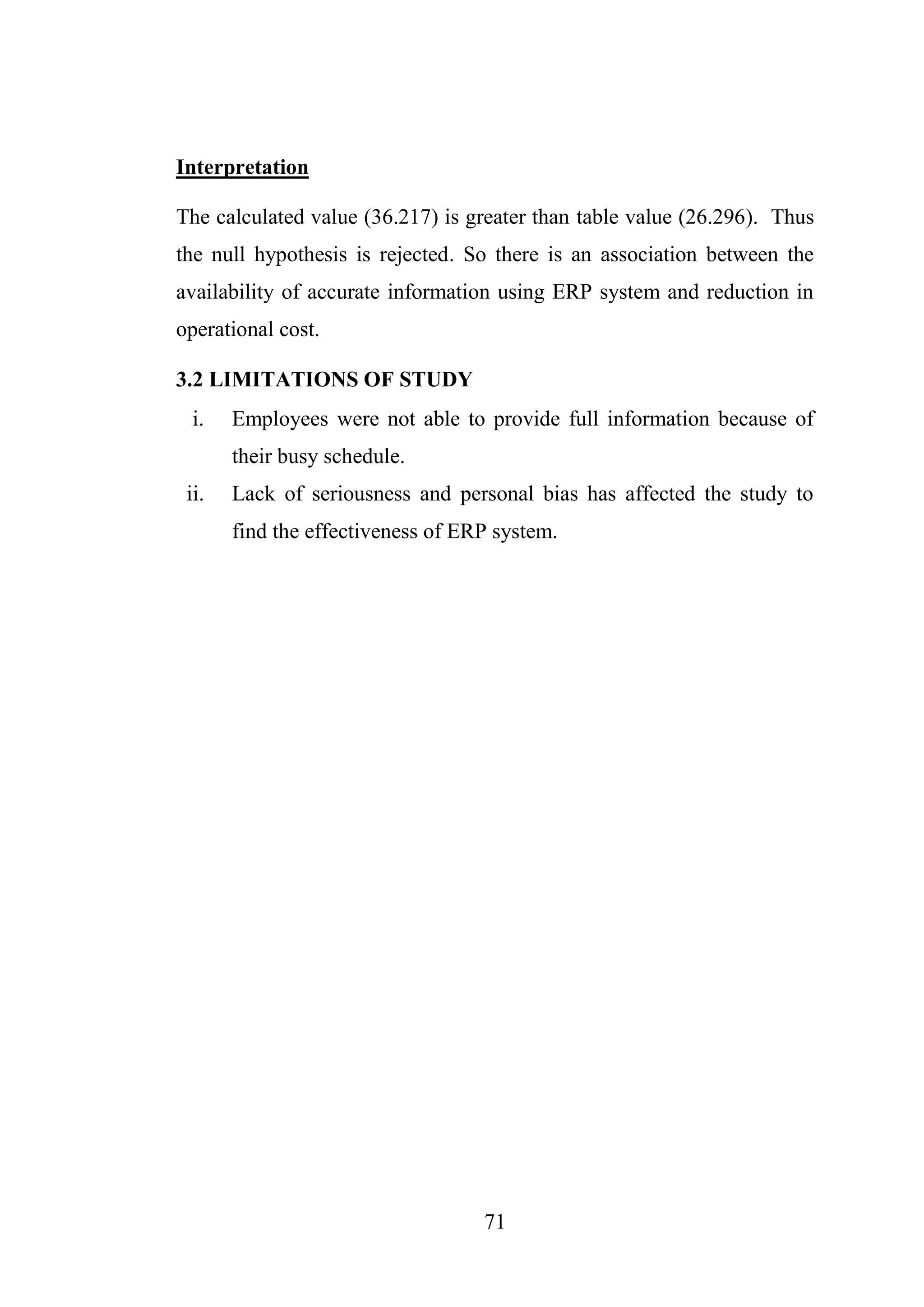 71
Interpretation
The calculated value (36.217) is greater than table value (26.296). Thus
the null hypothesis is rejected. So there is an association between the
availability of accurate information using ERP system and reduction in
operational cost.
3.2 LIMITATIONS OF STUDY
i. Employees were not able to provide full information because of
their busy schedule.
ii. Lack of seriousness and personal bias has affected the study to
find the effectiveness of ERP system.
 