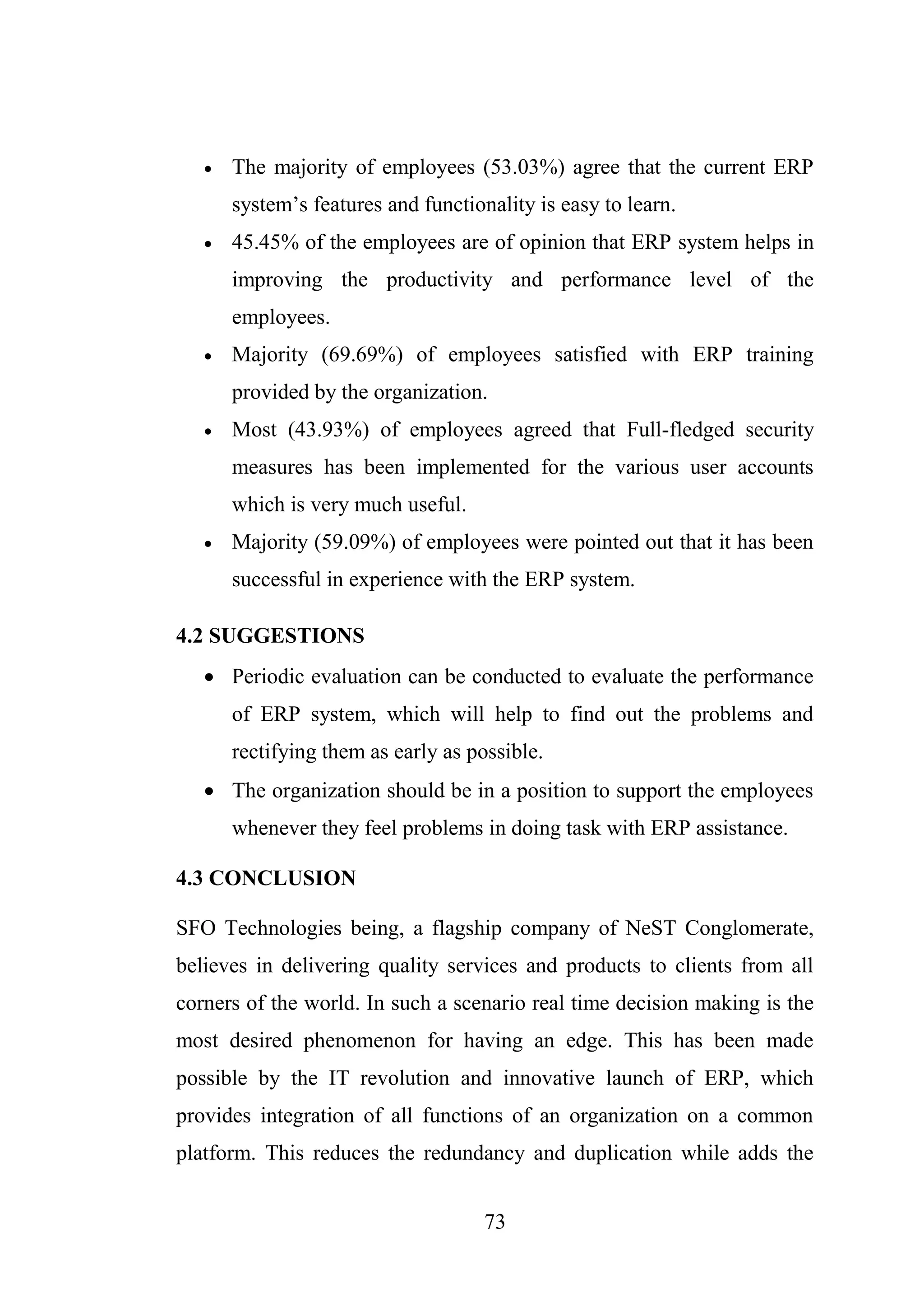 73
 The majority of employees (53.03%) agree that the current ERP
system’s features and functionality is easy to learn.
 45.45% of the employees are of opinion that ERP system helps in
improving the productivity and performance level of the
employees.
 Majority (69.69%) of employees satisfied with ERP training
provided by the organization.
 Most (43.93%) of employees agreed that Full-fledged security
measures has been implemented for the various user accounts
which is very much useful.
 Majority (59.09%) of employees were pointed out that it has been
successful in experience with the ERP system.
4.2 SUGGESTIONS
 Periodic evaluation can be conducted to evaluate the performance
of ERP system, which will help to find out the problems and
rectifying them as early as possible.
 The organization should be in a position to support the employees
whenever they feel problems in doing task with ERP assistance.
4.3 CONCLUSION
SFO Technologies being, a flagship company of NeST Conglomerate,
believes in delivering quality services and products to clients from all
corners of the world. In such a scenario real time decision making is the
most desired phenomenon for having an edge. This has been made
possible by the IT revolution and innovative launch of ERP, which
provides integration of all functions of an organization on a common
platform. This reduces the redundancy and duplication while adds the
 