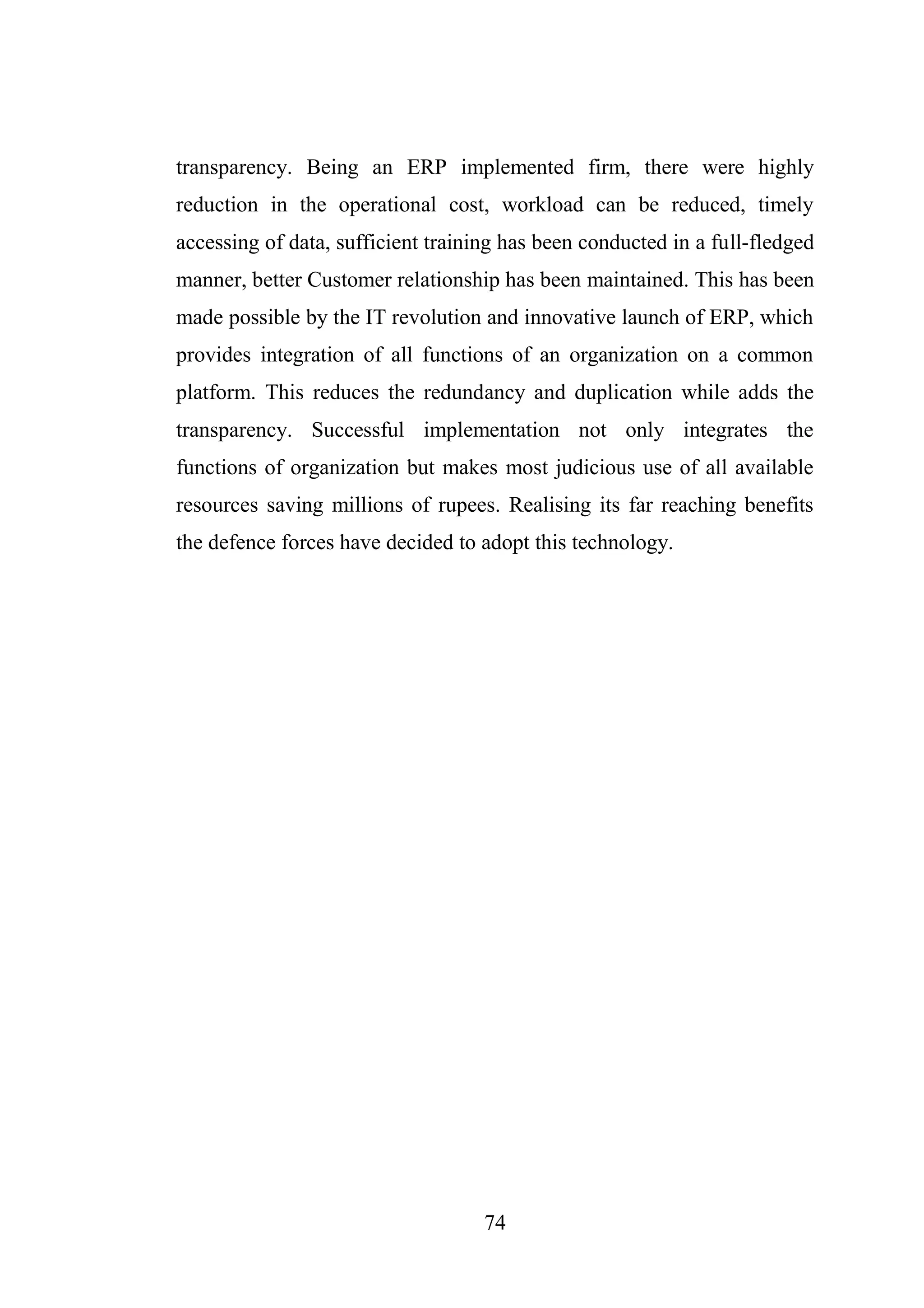 74
transparency. Being an ERP implemented firm, there were highly
reduction in the operational cost, workload can be reduced, timely
accessing of data, sufficient training has been conducted in a full-fledged
manner, better Customer relationship has been maintained. This has been
made possible by the IT revolution and innovative launch of ERP, which
provides integration of all functions of an organization on a common
platform. This reduces the redundancy and duplication while adds the
transparency. Successful implementation not only integrates the
functions of organization but makes most judicious use of all available
resources saving millions of rupees. Realising its far reaching benefits
the defence forces have decided to adopt this technology.
 