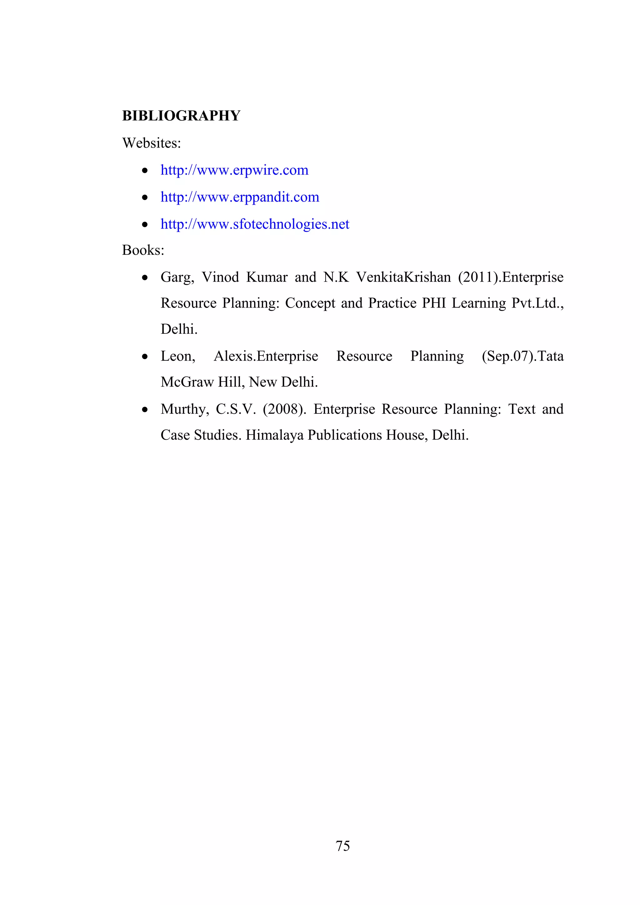 75
BIBLIOGRAPHY
Websites:
 http://www.erpwire.com
 http://www.erppandit.com
 http://www.sfotechnologies.net
Books:
 Garg, Vinod Kumar and N.K VenkitaKrishan (2011).Enterprise
Resource Planning: Concept and Practice PHI Learning Pvt.Ltd.,
Delhi.
 Leon, Alexis.Enterprise Resource Planning (Sep.07).Tata
McGraw Hill, New Delhi.
 Murthy, C.S.V. (2008). Enterprise Resource Planning: Text and
Case Studies. Himalaya Publications House, Delhi.
 