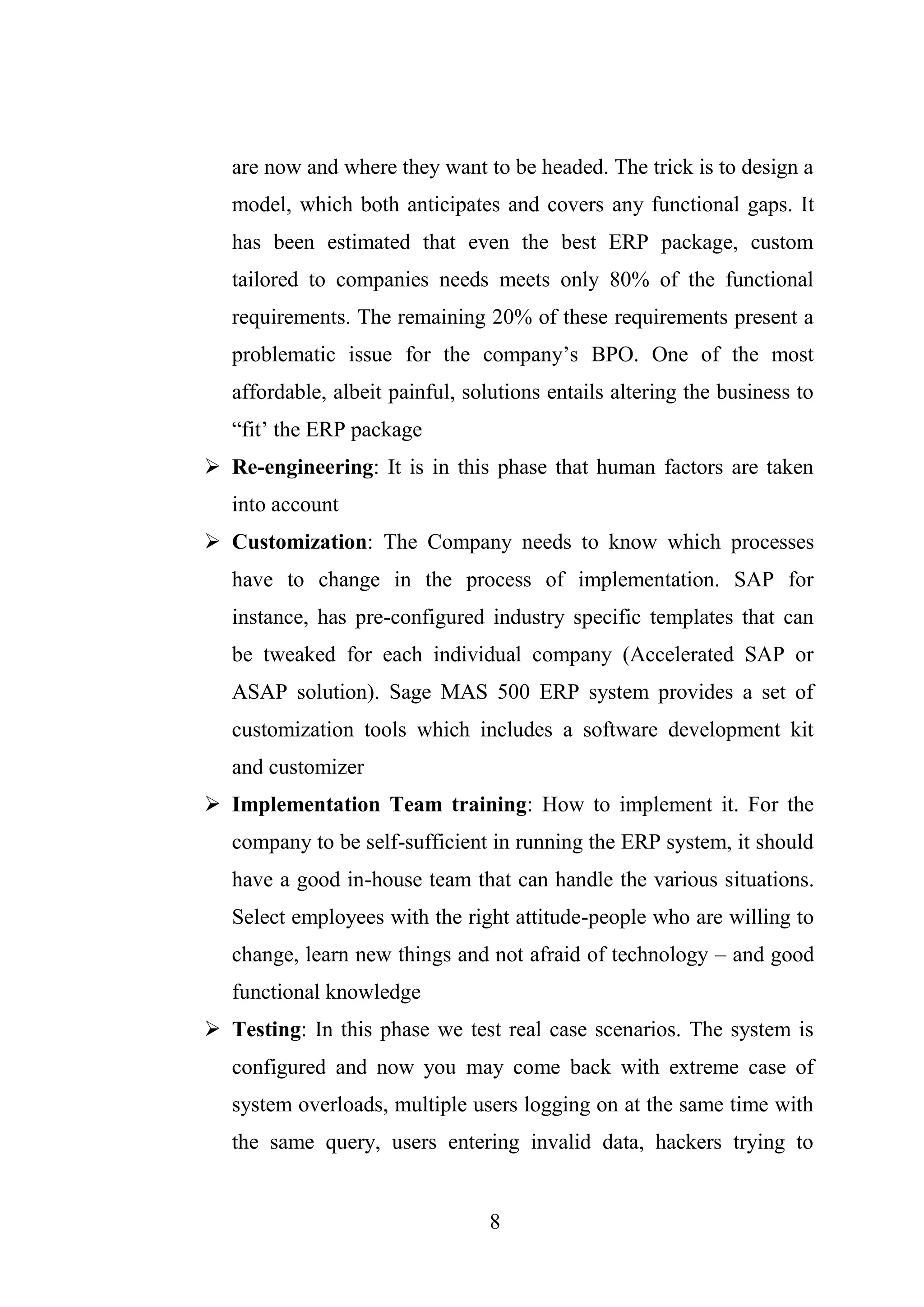 8
are now and where they want to be headed. The trick is to design a
model, which both anticipates and covers any functional gaps. It
has been estimated that even the best ERP package, custom
tailored to companies needs meets only 80% of the functional
requirements. The remaining 20% of these requirements present a
problematic issue for the company’s BPO. One of the most
affordable, albeit painful, solutions entails altering the business to
“fit’ the ERP package
 Re-engineering: It is in this phase that human factors are taken
into account
 Customization: The Company needs to know which processes
have to change in the process of implementation. SAP for
instance, has pre-configured industry specific templates that can
be tweaked for each individual company (Accelerated SAP or
ASAP solution). Sage MAS 500 ERP system provides a set of
customization tools which includes a software development kit
and customizer
 Implementation Team training: How to implement it. For the
company to be self-sufficient in running the ERP system, it should
have a good in-house team that can handle the various situations.
Select employees with the right attitude-people who are willing to
change, learn new things and not afraid of technology – and good
functional knowledge
 Testing: In this phase we test real case scenarios. The system is
configured and now you may come back with extreme case of
system overloads, multiple users logging on at the same time with
the same query, users entering invalid data, hackers trying to
 
