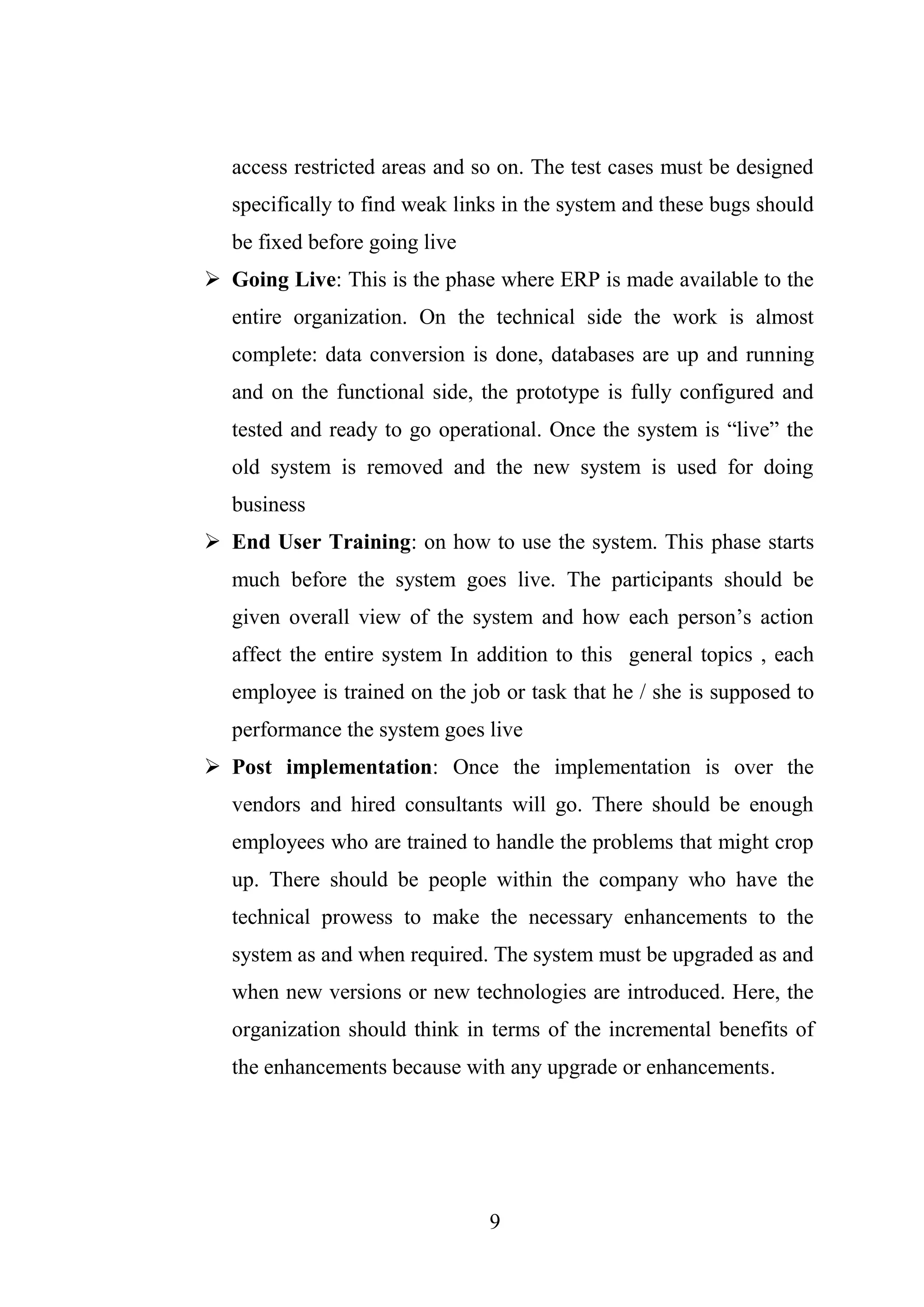 9
access restricted areas and so on. The test cases must be designed
specifically to find weak links in the system and these bugs should
be fixed before going live
 Going Live: This is the phase where ERP is made available to the
entire organization. On the technical side the work is almost
complete: data conversion is done, databases are up and running
and on the functional side, the prototype is fully configured and
tested and ready to go operational. Once the system is “live” the
old system is removed and the new system is used for doing
business
 End User Training: on how to use the system. This phase starts
much before the system goes live. The participants should be
given overall view of the system and how each person’s action
affect the entire system In addition to this general topics , each
employee is trained on the job or task that he / she is supposed to
performance the system goes live
 Post implementation: Once the implementation is over the
vendors and hired consultants will go. There should be enough
employees who are trained to handle the problems that might crop
up. There should be people within the company who have the
technical prowess to make the necessary enhancements to the
system as and when required. The system must be upgraded as and
when new versions or new technologies are introduced. Here, the
organization should think in terms of the incremental benefits of
the enhancements because with any upgrade or enhancements.
 