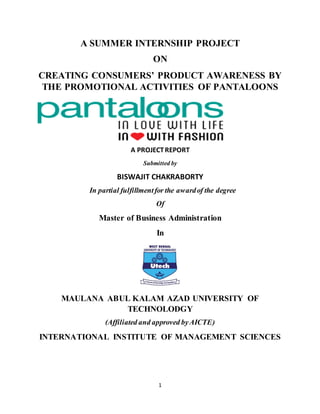 1
A SUMMER INTERNSHIP PROJECT
ON
CREATING CONSUMERS’ PRODUCT AWARENESS BY
THE PROMOTIONAL ACTIVITIES OF PANTALOONS
A PROJECTREPORT
Submitted by
BISWAJIT CHAKRABORTY
In partial fulfillmentfor the awardof the degree
Of
Master of Business Administration
In
MAULANA ABUL KALAM AZAD UNIVERSITY OF
TECHNOLODGY
(Affiliated and approved byAICTE)
INTERNATIONAL INSTITUTE OF MANAGEMENT SCIENCES
 