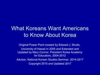 What Koreans Want Americans
to Know About Korea
Original Power Point created by Edward J. Shultz,
University of Hawaii in 2005 and Extended and
Updated by Mary Connor, President Korea Academy
for Educators, 2004-2012
Advisor, National Korean Studies Seminar, 2014-2017
Copyright 2015 and Updated 2017
 