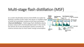 Multi-stage flash distillation (MSF)
its a water desalination process that distills sea water by
flashing a portion of the water into steam in multiple stages
of what are essentially countercurrent heat exchangers
(thermal distillation) . Multi-stage flash distillation plants
produce about 26% of all desalinated water in the world,
but almost all of new desalination plants currently use
reverse osmosis due to much lower energy consumption
 
