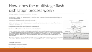 How does the multistage flash
distillation process work?
In an MSF distillation sea water vaporization takes place at low
temperatures in vacuum. The vapors condense to form fresh water. At vacuum pressures the boiling point of water is
low requiring less energy.
A brine heater heats the sea water to around 90 to 110 deg C.
Before reaching the brine heaters the cold sea water passes through condensing coils in the vacuum flash chambers.
This has the dual function of
• Preheating the cold sea water before entering the brine heater and
• Condensing the flashed steam in the chambers to produce fresh water.
The hot brine then enters the flash chamber which is at a vacuum. Since the entering water temperature is higher than
the boiling temperature at that vacuum pressure, a part of the water flashes to steam. The steam rises to the upper part
of the chamber and on contact with condensing coils condenses to form pure water. The salt and other impurities
remain with balance of the brine at the bottom of the chamber. Steam ejectors produce the necessary vacuum in the
flash chambers.
The balance brine goes to the next chamber where the process repeats. Multiple chambers increases the quantity of the
water product. The balance brine returns to the sea. A 20 % yield of fresh water is possible in MSF systems.
The energy requirement
• Electrical energy for pumping the water.
• Steam energy for heating the brine.
 