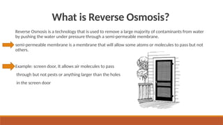 What is Reverse Osmosis?
Reverse Osmosis is a technology that is used to remove a large majority of contaminants from water
by pushing the water under pressure through a semi-permeable membrane.
semi-permeable membrane is a membrane that will allow some atoms or molecules to pass but not
others.
Example: screen door, It allows air molecules to pass
through but not pests or anything larger than the holes
in the screen door
 