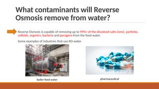 What contaminants will Reverse
Osmosis remove from water?
Reverse Osmosis is capable of removing up to 99%+ of the dissolved salts (ions), particles,
colloids, organics, bacteria and pyrogens from the feed water.
Some examples of industries that use RO water
pharmaceutical
boiler feed water
 