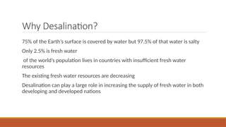 Why Desalination?
75% of the Earth’s surface is covered by water but 97.5% of that water is salty
Only 2.5% is fresh water
of the world’s population lives in countries with insufficient fresh water
resources
The existing fresh water resources are decreasing
Desalination can play a large role in increasing the supply of fresh water in both
developing and developed nations
 