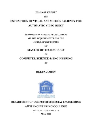 SEMINAR REPORT
ON
EXTRACTION OF VISUAL AND MOTION SALIENCY FOR
AUTOMATIC VIDEO OJECT
SUBMITTED IN PARTIAL FULLFILLMENT
OF THE REQUIREMENTS FOR THE
AWARD OF THE DEGREE
OF
MASTER OF TECHNOLOGY
IN
CCOOMMPPUUTTEERR SSCCIIEENNCCEE && EENNGGIINNEEEERRIINNGG
BY
DDEEEEPPAA JJOOHHNNYY
DEPARTMENT OF CCOOMMPPUUTTEERR SSCCIIEENNCCEE && EENNGGIINNEEEERRIINNGG
AWH ENGINEERING COLLEGE
KUTTIKKATTOOR, CALICUT-8
MAY 2014
 