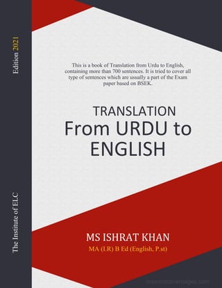 TRANSLATION
From URDU to
ENGLISH
This is a book of Translation from Urdu to English,
containing more than 700 sentences. It is tried to cover all
type of sentences which are usually a part of the Exam
paper based on BSEK.
MS ISHRAT KHAN
MA (I.R) B Ed (English, P.st)
The
Institute
of
ELC
Edition
2021
 