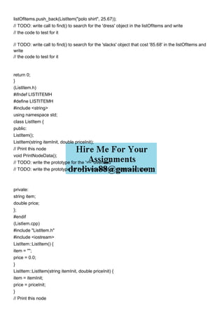 listOfItems.push_back(ListItem("polo shirt", 25.67));
// TODO: write call to find() to search for the 'dress' object in the listOfItems and write
// the code to test for it
// TODO: write call to find() to search for the 'slacks' object that cost '85.68' in the listOfItems and
write
// the code to test for it
return 0;
}
(ListItem.h)
#ifndef LISTITEMH
#define LISTITEMH
#include <string>
using namespace std;
class ListItem {
public:
ListItem();
ListItem(string itemInit, double priceInit);
// Print this node
void PrintNodeData();
// TODO: write the prototype for the '==' overload
// TODO: write the prototype for '<<' overload (hint: must be a friend)
private:
string item;
double price;
};
#endif
(ListIem.cpp)
#include "ListItem.h"
#include <iostream>
ListItem::ListItem() {
item = "";
price = 0.0;
}
ListItem::ListItem(string itemInit, double priceInit) {
item = itemInit;
price = priceInit;
}
// Print this node
 