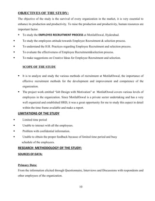 OBJECTIVES OF THE STUDY:
The objective of the study is the survival of every organization in the market, it is very essential to
enhance its production and productivity. To raise the production and productivity, human resources are
important factor.
 To study the EMPLOYEE RECRUITMENT PROCESS at MotilalOswal, Hyderabad.
 To study the employees attitude towards Employee Recruitment & selection process.
 To understand the H.R. Practices regarding Employee Recruitment and selection process.
 To evaluate the effectiveness of Employee Recruitment&selection process.
 To make suggestions on Creative Ideas for Employee Recruitment and selection.
SCOPE OF THE STUDY
 It is to analyze and study the various methods of recruitment at MotilalOswal, the importance of
effective recruitment methods for the development and improvement and competence of the
organization.
 The project work entitled “Job Design with Motivation” at MotilalOswal covers various levels of
employees in the organization. Since MotilalOswal is a private sector undertaking and has a very
well organized and established HRD, it was a great opportunity for me to study this aspect in detail
within the time frame available and make a report.
LIMITATIONS OF THE STUDY
 Limited time period
 Unable to interact with all the employees.
 Problem with confidential information.
 Unable to obtain the proper feedback because of limited time period and busy
schedule of the employees.
RESEARCH METHODOLOGY OF THE STUDY:
SOURCES OF DATA:
Primary Data:
From the information elicited through Questionnaire, Interviews and Discussions with respondents and
other employees of the organization.
10
 
