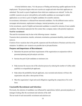 A formal definition states, “It is the process of finding and attracting capable applicants for the
employment. The process begins when new recruits are sought and ends when their applicants are
submitted. The result is a pool of applicants from which new employees are selected”. In this, the
available vacancies are given wide publicity and suitable candidates are encouraged to submit
applications so as to have a pool of eligible candidates for scientific selection.
In recruitment, information is collected from interested candidates. For this different source such as
newspaper advertisement, employment exchanges, internal promotion, etc.are used.
In the recruitment, a pool of eligible and interested candidates is created for selection of most suitable
candidates. Recruitment represents the first contact that a company makes with potential employees
Need for recruitment:
The need for recruitment may be due to the following reasons / situation:
Vacancies due to promotions, transfer, retirement, termination, permanent disability, death and labor
turnover.
Creation of new vacancies due to the growth, expansion and diversification of business activities of an
enterprise. In addition, new vacancies are possible due to job specification.
Purpose and importance of Recruitment:
 Determine the present and future requirements of the organization on conjunction with its
personnel-planning and job analysis activities.
 Increase the pool of job candidates at minimum cost.
 Help increase the success rate of the selection process by reducing the number of visibly under
qualified or overqualified job applicants.
 Help reduce the probability that job applicants, once recruited and selected, will leave the
organization only after a short period of time.
 Meet the organization’s legal and social obligations regarding the composition of its work
force.
Unscientific Recruitment and Selection:
Previously, the selection of candidates was influenced by superstitions, beliefs, personal prejudices of
managers looking after the recruitment and selection of the staff.
The net result of such unscientific recruitment and selection are:
14
 