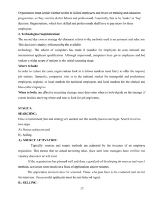 Organization must decide whether to hire le skilled employees and invest on training and education
programmes, or they can hire skilled labour and professional. Essentially, this is the ‘make’ or ‘buy’
decision. Organizations, which hire skilled and professionals shall have to pay more for these
employees.
2. Technological Sophistication:
The second decision in strategy development relates to the methods used in recruitment and selection.
This decision is mainly influenced by the available
technology. The advent of computers has made it possible for employers to scan national and
international applicant qualification. Although impersonal, computers have given employers and Job
seekers a wider scope of options in the initial screening stage.
Where to look:
In order to reduce the costs, organizations look in to labour markets most likely to offer the required
job seekers. Generally, companies look in to the national market for managerial and professional
employees, regional or local markets for technical employees and local markets for the clerical and
blue-collar employees.
When to look: An effective recruiting strategy must determine when to look-decide on the timings of
events besides knowing where and how to look for job applicants.
STAGE 3:
SEARCHNG:
Once a recruitment plan and strategy are worked out, the search process can begin. Search involves
two steps
A). Source activation and
B). Selling.
A). SOURCE ACTIVATION:
Typically, sources and search methods are activated by the issuance of an employee
requisition. This means that no actual recruiting takes place until lone managers have verified that
vacancy does exist or will exist.
If the organization has planned well and done a good job of developing its sources and search
methods, activation soon results in a flood of applications and/or resumes.
The application received must be screened. Those who pass have to be contacted and invited
for interview. Unsuccessful applicants must be sent letter of regret.
B). SELLING:
17
 