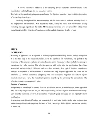 A second issue to be addressed in the searching process concerns communications. Here,
organization walks tightrope. On one hand, they want to
do whatever they can to attract desirable applicants. On the other hand, they must resist the temptation
of overselling their virtues.
In selling the organization, both the message and the media deserve attention. Message refers to
the employment advertisement. With regards to media, it may be stated that effectiveness of any
recruiting message depends on the media. Media are several-some have low credibility, while others
enjoy high credibility. Selection of medium or media needs to be done with a lot of care.
STEP 4:
SCREENING:
Screening of applicants can be regarded as an integral part of the recruiting process, though many view
it as the first step in the selection process. Even the definition on recruitment, we quoted in the
beginning of this chapter, excludes screening from its scope. However, we have included screening in
recruitment for valid reasons. The selection process will begin after the applications have been
scrutinized and short-listed. Hiring of professors in a university is a typical situation. Application
received in response to advertisements is screened and only eligible applicants are called for an
interview. A selection committee comprising the Vice-chancellor, Registrar and subject experts
conducts interview. Here, the recruitment process extends up to screening the applications. The
selection process commences only later.
Purpose of screening
The purpose of screening is to remove from the recruitment process, at an early stage, those applicants
who are visibly unqualified for the job. Effective screening can save a great deal of time and money.
Care must be exercised, however, to assure that potentially good employees are not rejected without
justification.
In screening, clear job specifications are invaluable. It is both good practice and a legal necessity that
applicant’s qualification is judged on the basis of their knowledge, skills, abilities and interest required
to do the job.
18
 