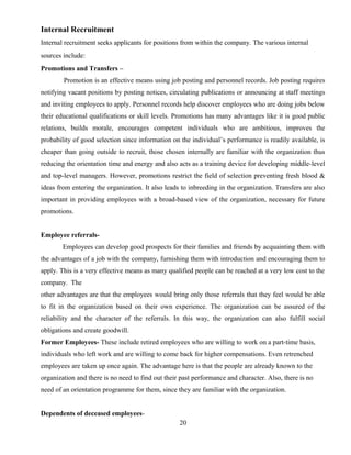 Internal Recruitment
Internal recruitment seeks applicants for positions from within the company. The various internal
sources include:
Promotions and Transfers –
Promotion is an effective means using job posting and personnel records. Job posting requires
notifying vacant positions by posting notices, circulating publications or announcing at staff meetings
and inviting employees to apply. Personnel records help discover employees who are doing jobs below
their educational qualifications or skill levels. Promotions has many advantages like it is good public
relations, builds morale, encourages competent individuals who are ambitious, improves the
probability of good selection since information on the individual’s performance is readily available, is
cheaper than going outside to recruit, those chosen internally are familiar with the organization thus
reducing the orientation time and energy and also acts as a training device for developing middle-level
and top-level managers. However, promotions restrict the field of selection preventing fresh blood &
ideas from entering the organization. It also leads to inbreeding in the organization. Transfers are also
important in providing employees with a broad-based view of the organization, necessary for future
promotions.
Employee referrals-
Employees can develop good prospects for their families and friends by acquainting them with
the advantages of a job with the company, furnishing them with introduction and encouraging them to
apply. This is a very effective means as many qualified people can be reached at a very low cost to the
company. The
other advantages are that the employees would bring only those referrals that they feel would be able
to fit in the organization based on their own experience. The organization can be assured of the
reliability and the character of the referrals. In this way, the organization can also fulfill social
obligations and create goodwill.
Former Employees- These include retired employees who are willing to work on a part-time basis,
individuals who left work and are willing to come back for higher compensations. Even retrenched
employees are taken up once again. The advantage here is that the people are already known to the
organization and there is no need to find out their past performance and character. Also, there is no
need of an orientation programme for them, since they are familiar with the organization.
Dependents of deceased employees-
20
 
