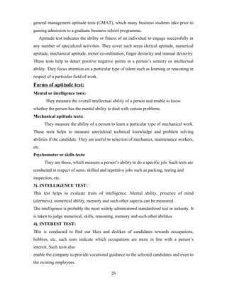 general management aptitude tests (GMAT), which many business students take prior to
gaining admission to a graduate business school programme.
Aptitude test indicates the ability or fitness of an individual to engage successfully in
any number of specialized activities. They cover such areas clerical aptitude, numerical
aptitude, mechanical aptitude, motor co-ordination, finger dexterity and manual dexterity.
These tests help to detect positive negative points in a person’s sensory or intellectual
ability. They focus attention on a particular type of talent such as learning or reasoning in
respect of a particular field of work.
Forms of aptitude test:
Mental or intelligence tests:
They measure the overall intellectual ability of a person and enable to know
whether the person has the mental ability to deal with certain problems.
Mechanical aptitude tests:
They measure the ability of a person to learn a particular type of mechanical work.
These tests helps to measure specialized technical knowledge and problem solving
abilities if the candidate. They are useful in selection of mechanics, maintenance workers,
etc.
Psychomotor or skills tests:
They are those, which measure a person’s ability to do a specific job. Such tests are
conducted in respect of semi- skilled and repetitive jobs such as packing, testing and
inspection, etc.
3). INTELLIGENCE TEST:
This test helps to evaluate traits of intelligence. Mental ability, presence of mind
(alertness), numerical ability, memory and such other aspects can be measured.
The intelligence is probably the most widely administered standardized test in industry. It
is taken to judge numerical, skills, reasoning, memory and such other abilities
4). INTEREST TEST:
This is conducted to find out likes and dislikes of candidates towards occupations,
hobbies, etc. such tests indicate which occupations are more in line with a person’s
interest. Such tests also
enable the company to provide vocational guidance to the selected candidates and even to
the existing employees.
26
 